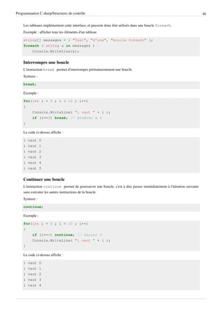 Programmation C sharp/Structures de contrôle 46
Les tableaux implémentent cette interface, et peuvent donc être utilisés dans une boucle foreach.
Exemple : afficher tous les éléments d'un tableau
string[] messages = { "Test", "d'une", "boucle foreach" };
foreach ( string s in messages )
Console.WriteLine(s);
Interrompre une boucle
L'instruction break permet d'interrompre prématuremment une boucle.
Syntaxe :
break;
Exemple :
for(int i = 0 ; i < 10 ; i++)
{
Console.WriteLine( "i vaut " + i );
if (i==5) break; // Arrêter à 5
}
Le code ci-dessus affiche :
i vaut 0
i vaut 1
i vaut 2
i vaut 3
i vaut 4
i vaut 5
Continuer une boucle
L'instruction continue permet de poursuivre une boucle, c'est à dire passer immédiatement à l'itération suivante
sans exécuter les autres instructions de la boucle.
Syntaxe :
continue;
Exemple :
for(int i = 0 ; i < 10 ; i++)
{
if (i==5) continue; // Sauter 5
Console.WriteLine( "i vaut " + i );
}
Le code ci-dessus affiche :
i vaut 0
i vaut 1
i vaut 2
i vaut 3
i vaut 4
 