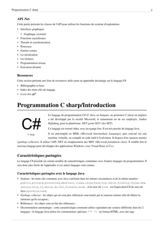 Programmation C sharp 2
API .Net
Cette partie présente les classes de l'API pour utiliser les fonctions du système d'exploitation.
• Interfaces graphiques
• Graphique vectoriel
• Fonctions asynchrones
• Threads et synchronisation
• Processus
• Entrées-sorties
• La sérialisation
• Les fichiers
• Programmation réseau
• Exécution distante
Ressources
Cette section présente une liste de ressources utiles pour en apprendre davantage sur le langage C#.
• Bibliographie et liens
• Index des mots-clés du langage
• Livre d'or
Programmation C sharp/Introduction
C sharp
Le langage de programmation C# (C dièse en français, ou prononcé C-sharp en anglais)
a été développé par la société Microsoft, et notamment un de ses employés, Anders
Hejlsberg, pour la plateforme .NET (point NET / dot NET).
Ce langage est orienté objet, avec un typage fort. Il est très proche du langage Java.
Il est précompilé en MSIL (Microsoft Intermediate Language), puis exécuté sur une
machine virtuelle, ou compilé en code natif à l'exécution. Il dispose d'un ramasse-miettes
(garbage collector). Il utilise l'API .NET en remplacement des MFC (Microsoft foundation class). Il semble être le
nouveau langage pour développer des applications Windows, avec Visual Basic et C++.
Caractéristiques partagées
Le langage C# possède un certain nombre de caractéristiques communes avec d'autres langages de programmation. Il
sera donc plus facile de l'apprendre si ces autres langages sont connus.
Caractéristiques partagées avec le langage Java
• Syntaxe : les mots clés communs avec Java s'utilisent dans les mêmes circontances et de la même manière :
public, private, protected, abstract, class, interface, try, catch, finally, throw, new,
return, this, if, while, do, for, foreach, enum... et le mot clé lock est l'équivalent C# du mot clé
Java synchronized;
• Garbage collector : les objets qui ne sont plus référencés sont traités par le ramasse-miettes afin de libérer la
mémoire qu'ils occupent ;
• Références : les objets sont en fait des références ;
• Documentation automatique : cette caractéristique commune utilise cependant une syntaxe différente dans les 2
langages : le langage Java utilise les commentaires spéciaux /** */ au format HTML, avec des tags
 