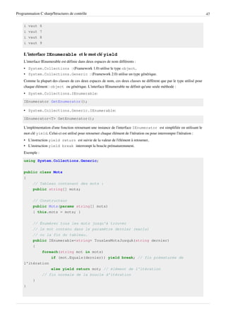 Programmation C sharp/Structures de contrôle 47
i vaut 6
i vaut 7
i vaut 8
i vaut 9
L'interface IEnumerable et le mot clé yield
L'interface IEnumerable est définie dans deux espaces de nom différents :
• System.Collections : (Framework 1.0) utilise le type object,
• System.Collections.Generic : (Framework 2.0) utilise un type générique.
Comme la plupart des classes de ces deux espaces de nom, ces deux classes ne diffèrent que par le type utilisé pour
chaque élément : object ou générique. L'interface IEnumerable ne définit qu'une seule méthode :
• System.Collections.IEnumerable:
IEnumerator GetEnumerator();
• System.Collections.Generic.IEnumerable:
IEnumerator<T> GetEnumerator();
L'implémentation d'une fonction retournant une instance de l'interface IEnumerator est simplifiée en utilisant le
mot clé yield. Celui-ci est utilisé pour retourner chaque élément de l'itération ou pour interrompre l'itération :
• L'instruction yield return est suivie de la valeur de l'élément à retourner,
• L'instruction yield break interrompt la boucle prématuremment.
Exemple :
using System.Collections.Generic;
public class Mots
{
// Tableau contenant des mots :
public string[] mots;
// Constructeur
public Mots(params string[] mots)
{ this.mots = mots; }
// Énumérer tous les mots jusqu'à trouver
// le mot contenu dans le paramètre dernier (exclu)
// ou la fin du tableau.
public IEnumerable<string> TousLesMotsJusquA(string dernier)
{
foreach(string mot in mots)
if (mot.Equals(dernier)) yield break; // fin prématurée de
l'itération
else yield return mot; // élément de l'itération
// fin normale de la boucle d'itération
}
}
 