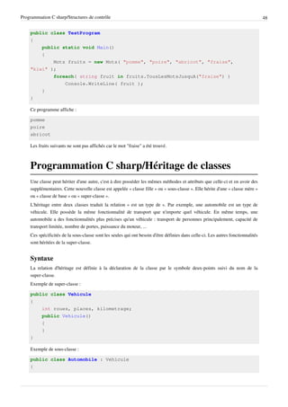 Programmation C sharp/Structures de contrôle 48
public class TestProgram
{
public static void Main()
{
Mots fruits = new Mots( "pomme", "poire", "abricot", "fraise",
"kiwi" );
foreach( string fruit in fruits.TousLesMotsJusquA("fraise") )
Console.WriteLine( fruit );
}
}
Ce programme affiche :
pomme
poire
abricot
Les fruits suivants ne sont pas affichés car le mot "fraise" a été trouvé.
Programmation C sharp/Héritage de classes
Une classe peut hériter d'une autre, c'est à dire posséder les mêmes méthodes et attributs que celle-ci et en avoir des
supplémentaires. Cette nouvelle classe est appelée « classe fille » ou « sous-classe ». Elle hérite d'une « classe mère »
ou « classe de base » ou « super-classe ».
L'héritage entre deux classes traduit la relation « est un type de ». Par exemple, une automobile est un type de
véhicule. Elle possède la même fonctionnalité de transport que n'importe quel véhicule. En même temps, une
automobile a des fonctionnalités plus précises qu'un véhicule : transport de personnes principalement, capacité de
transport limitée, nombre de portes, puissance du moteur, ...
Ces spécificités de la sous-classe sont les seules qui ont besoin d'être définies dans celle-ci. Les autres fonctionnalités
sont héritées de la super-classe.
Syntaxe
La relation d'héritage est définie à la déclaration de la classe par le symbole deux-points suivi du nom de la
super-classe.
Exemple de super-classe :
public class Vehicule
{
int roues, places, kilometrage;
public Vehicule()
{
}
}
Exemple de sous-classe :
public class Automobile : Vehicule
{
 