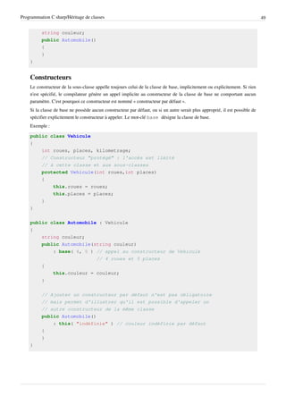 Programmation C sharp/Héritage de classes 49
string couleur;
public Automobile()
{
}
}
Constructeurs
Le constructeur de la sous-classe appelle toujours celui de la classe de base, implicitement ou explicitement. Si rien
n'est spécifié, le compilateur génère un appel implicite au constructeur de la classe de base ne comportant aucun
paramètre. C'est pourquoi ce constructeur est nommé « constructeur par défaut ».
Si la classe de base ne possède aucun constructeur par défaut, ou si un autre serait plus approprié, il est possible de
spécifier explicitement le constructeur à appeler. Le mot-clé base désigne la classe de base.
Exemple :
public class Vehicule
{
int roues, places, kilometrage;
// Constructeur "protégé" : l'accès est limité
// à cette classe et aux sous-classes
protected Vehicule(int roues,int places)
{
this.roues = roues;
this.places = places;
}
}
public class Automobile : Vehicule
{
string couleur;
public Automobile(string couleur)
: base( 4, 5 ) // appel au constructeur de Vehicule
// 4 roues et 5 places
{
this.couleur = couleur;
}
// Ajouter un constructeur par défaut n'est pas obligatoire
// mais permet d'illustrer qu'il est possible d'appeler un
// autre constructeur de la même classe
public Automobile()
: this( "indéfinie" ) // couleur indéfinie par défaut
{
}
}
 