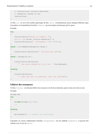 Programmation C sharp/Les exceptions 56
// Instructions toujours exécutées
// exception lancée ou non
instructions
}
Le bloc try est suivi d'un nombre quelconque de bloc catch (éventuellement aucun) attrapant différents types
d'exception, et éventuellement d'un bloc finally qui sera toujours exécuté quoi qu'il se passe.
Exemple :
try
{
Console.Write("Entrez un nombre : ");
int n = int.Parse( Console.ReadLine() );
Console.WriteLine(" 100/nombre = "+( 100/n ));
}
catch ( DivideByZeroException dbzex )
{
Console.Error.WriteLine(" Division par zéro");
}
catch ( Exception ex )
{
Console.Error.WriteLine(
" Une autre exception a eu lieu : "+ex.Message);
}
finally
{
Console.WriteLine(
" Quel que soit le résultat, ceci est affiché");
}
Libérer des ressources
Un bloc finally est utile pour libérer des ressources à la fin d'un traitement, qu'une erreur ait eu lieu ou non.
Exemple :
Bitmap bm;
try
{
bm=new Bitmap(100,100);
...
}
finally
{
bm.Dispose(); // libérer les ressources
}
Cependant, les classes implémentant l'interface IDisposable ont une méthode Dispose(), et peuvent être
utilisées avec le mot clé using :
 
