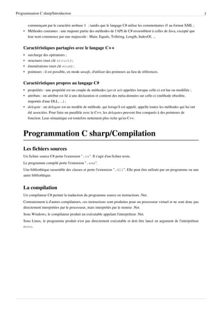 Programmation C sharp/Introduction 3
commençant par le caractère arobase @ ; tandis que le langage C# utilise les commentaires /// au format XML ;
• Méthodes courantes : une majeure partie des méthodes de l'API de C# ressemblent à celles de Java, excepté que
leur nom commence par une majuscule : Main, Equals, ToString, Length, IndexOf, ...
Caractéristiques partagées avec le langage C++
• surcharge des opérateurs ;
• structures (mot clé struct) ;
• énumérations (mot clé enum) ;
• pointeurs : il est possible, en mode unsafe, d'utiliser des pointeurs au lieu de références.
Caractéristiques propres au langage C#
• propriétés : une propriété est un couple de méthodes (get et set) appelées lorsque celle-ci est lue ou modifiée ;
• attributs : un attribut est lié à une déclaration et contient des méta-données sur celle-ci (méthode obsolète,
importée d'une DLL, ...) ;
• delegate : un delegate est un modèle de méthode, qui lorsqu'il est appelé, appelle toutes les méthodes qui lui ont
été associées. Pour faire un parallèle avec le C++, les delegates peuvent être comparés à des pointeurs de
fonction. Leur sémantique est toutefois nettement plus riche qu'en C++.
Programmation C sharp/Compilation
Les fichiers sources
Un fichier source C# porte l'extension ".cs". Il s'agit d'un fichier texte.
Le programme compilé porte l'extension ".exe".
Une bibliothèque rassemble des classes et porte l'extension ".dll". Elle peut être utilisée par un programme ou une
autre bibliothèque.
La compilation
Un compilateur C# permet la traduction du programme source en instructions .Net.
Contrairement à d'autres compilateurs, ces instructions sont produites pour un processeur virtuel et ne sont donc pas
directement interprétées par le processeur, mais interprétés par le moteur .Net.
Sous Windows, le compilateur produit un exécutable appelant l'interpréteur .Net.
Sous Linux, le programme produit n'est pas directement exécutable et doit être lancé en argument de l'interpréteur
mono.
 