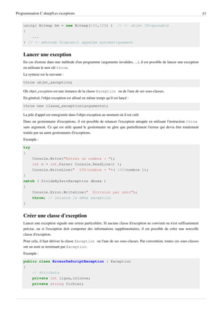 Programmation C sharp/Les exceptions 57
using( Bitmap bm = new Bitmap(100,100) ) // <- objet IDisposable
{
...
} // <- méthode Dispose() appelée automatiquement
Lancer une exception
En cas d'erreur dans une méthode d'un programme (arguments invalides, ...), il est possible de lancer une exception
en utilisant le mot clé throw.
La syntaxe est la suivante :
throw objet_exception;
Où objet_exception est une instance de la classe Exception ou de l'une de ses sous-classes.
En général, l'objet exception est alloué en même temps qu'il est lancé :
throw new classe_exception(arguments);
La pile d'appel est enregistrée dans l'objet exception au moment où il est créé.
Dans un gestionnaire d'exceptions, il est possible de relancer l'exception attrapée en utilisant l'instruction throw
sans argument. Ce qui est utile quand le gestionnaire ne gère que partiellement l'erreur qui devra être totalement
traitée par un autre gestionnaire d'exceptions.
Exemple :
try
{
Console.Write("Entrez un nombre : ");
int n = int.Parse( Console.ReadLine() );
Console.WriteLine(" 100/nombre = "+( 100/nombre ));
}
catch ( DivideByZeroException dbzex )
{
Console.Error.WriteLine(" Division par zéro");
throw; // relance la même exception
}
Créer une classe d'exception
Lancer une exception signale une erreur particulière. Si aucune classe d'exception ne convient ou n'est suffisamment
précise, ou si l'exception doit comporter des informations supplémentaires, il est possible de créer une nouvelle
classe d'exception.
Pour cela, il faut dériver la classe Exception ou l'une de ses sous-classes. Par convention, toutes ces sous-classes
ont un nom se terminant par Exception.
Exemple :
public class ErreurDeScriptException : Exception
{
// Attributs
private int ligne,colonne;
private string fichier;
 