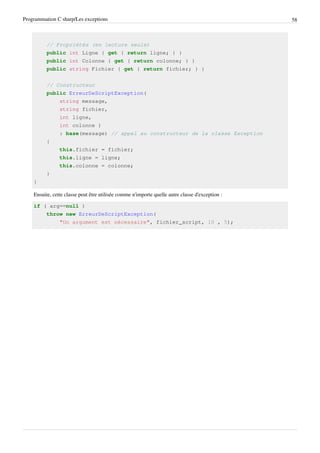 Programmation C sharp/Les exceptions 58
// Propriétés (en lecture seule)
public int Ligne { get { return ligne; } }
public int Colonne { get { return colonne; } }
public string Fichier { get { return fichier; } }
// Constructeur
public ErreurDeScriptException(
string message,
string fichier,
int ligne,
int colonne )
: base(message) // appel au constructeur de la classe Exception
{
this.fichier = fichier;
this.ligne = ligne;
this.colonne = colonne;
}
}
Ensuite, cette classe peut être utilisée comme n'importe quelle autre classe d'exception :
if ( arg==null )
throw new ErreurDeScriptException(
"Un argument est nécessaire", fichier_script, 10 , 5);
 
