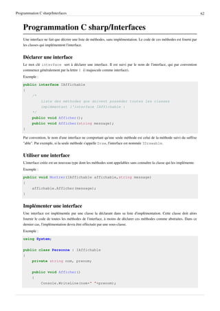 Programmation C sharp/Interfaces 62
Programmation C sharp/Interfaces
Une interface ne fait que décrire une liste de méthodes, sans implémentation. Le code de ces méthodes est fourni par
les classes qui implémentent l'interface.
Déclarer une interface
Le mot clé interface sert à déclarer une interface. Il est suivi par le nom de l'interface, qui par convention
commence généralement par la lettre I (i majuscule comme interface).
Exemple :
public interface IAffichable
{
/*
Liste des méthodes que doivent posséder toutes les classes
implémentant l'interface IAffichable :
*/
public void Afficher();
public void Afficher(string message);
}
Par convention, le nom d'une interface ne comportant qu'une seule méthode est celui de la méthode suivi du suffixe
"able". Par exemple, si la seule méthode s'appelle Draw, l'interface est nommée IDrawable.
Utiliser une interface
L'interface créée est un nouveau type dont les méthodes sont appelables sans connaître la classe qui les implémente.
Exemple :
public void Montrer(IAffichable affichable,string message)
{
affichable.Afficher(message);
}
Implémenter une interface
Une interface est implémentée par une classe la déclarant dans sa liste d'implémentation. Cette classe doit alors
fournir le code de toutes les méthodes de l'interface, à moins de déclarer ces méthodes comme abstraites. Dans ce
dernier cas, l'implémentation devra être effectuée par une sous-classe.
Exemple :
using System;
public class Personne : IAffichable
{
private string nom, prenom;
public void Afficher()
{
Console.WriteLine(nom+" "+prenom);
 