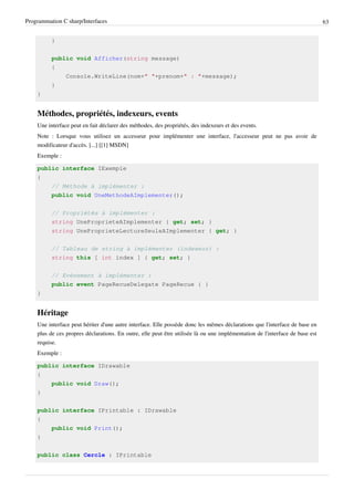 Programmation C sharp/Interfaces 63
}
public void Afficher(string message)
{
Console.WriteLine(nom+" "+prenom+" : "+message);
}
}
Méthodes, propriétés, indexeurs, events
Une interface peut en fait déclarer des méthodes, des propriétés, des indexeurs et des events.
Note : Lorsque vous utilisez un accesseur pour implémenter une interface, l'accesseur peut ne pas avoir de
modificateur d'accès. [...] [[1] MSDN]
Exemple :
public interface IExemple
{
// Méthode à implémenter :
public void UneMethodeAImplementer();
// Propriétés à implémenter :
string UneProprieteAImplementer { get; set; }
string UneProprieteLectureSeuleAImplementer { get; }
// Tableau de string à implémenter (indexeur) :
string this [ int index ] { get; set; }
// Evènement à implémenter :
public event PageRecueDelegate PageRecue { }
}
Héritage
Une interface peut hériter d'une autre interface. Elle possède donc les mêmes déclarations que l'interface de base en
plus de ces propres déclarations. En outre, elle peut être utilisée là ou une implémentation de l'interface de base est
requise.
Exemple :
public interface IDrawable
{
public void Draw();
}
public interface IPrintable : IDrawable
{
public void Print();
}
public class Cercle : IPrintable
 