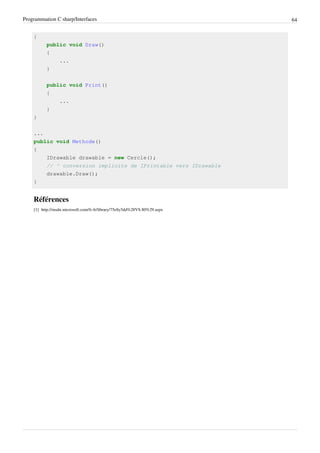 Programmation C sharp/Interfaces 64
{
public void Draw()
{
...
}
public void Print()
{
...
}
}
...
public void Methode()
{
IDrawable drawable = new Cercle();
// ^ conversion implicite de IPrintable vers IDrawable
drawable.Draw();
}
Références
[1] http://msdn.microsoft.com/fr-fr/library/75e8y5dd%28VS.80%29.aspx
 