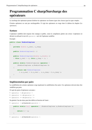 Programmation C sharp/Surcharge des opérateurs 66
Programmation C sharp/Surcharge des
opérateurs
La surcharge des opérateurs permet d'utiliser les opérateurs sur d'autres types (des classes) que les types simples.
Certains opérateurs ne sont pas surchargeables. Il s'agit des opérateurs en rouge dans le tableau du chapitre Les
opérateurs.
Syntaxe
L'opérateur surdéfini doit toujours être statique et public, sinon le compilateur génère une erreur. L'opérateur est
déclaré en utilisant le mot clé operator suivi de l'opérateur surdéfini.
Exemple :
public class NombreComplexe
{
private double n_reel, n_imag;
public NombreComplexe() {}
public NombreComplexe(double r,double i)
{ this.n_reel = r; this.n_imag = i; }
public static NombreComplexe operator +
(NombreComplexe a,NombreComplexe b)
{
return new NombreComplexe
( a.n_reel + b.n_reel , a.n_imag + b.n_imag );
}
}
Implémentation par paire
La surdéfinition de certains opérateurs exige également la surdéfinition d'un autre. Ces opérateurs doivent donc être
surdéfinis par paire.
Il s'agit des paires d'opérateurs suivantes :
• operator < et operator >
• operator <= et operator >=
• operator == et operator !=
En général, l'un des deux peut être défini en fonction de l'autre :
• operator < en fonction de operator >
public static bool operator < (NombreComplexe a,NombreComplexe b)
{
return b > a;
}
• operator > en fonction de operator <
 
