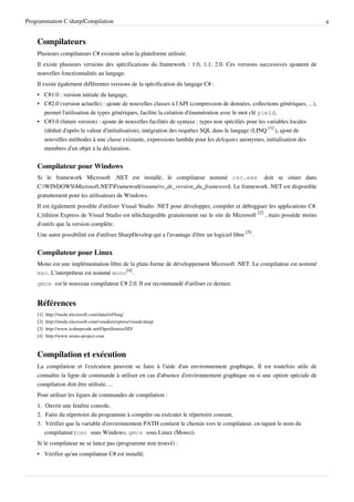 Programmation C sharp/Compilation 4
Compilateurs
Plusieurs compilateurs C# existent selon la plateforme utilisée.
Il existe plusieurs versions des spécifications du framework : 1.0, 1.1, 2.0. Ces versions successives ajoutent de
nouvelles fonctionnalités au langage.
Il existe également différentes versions de la spécification du langage C# :
• C#1.0 : version initiale du langage,
• C#2.0 (version actuelle) : ajoute de nouvelles classes à l'API (compression de données, collections génériques, ...),
permet l'utilisation de types génériques, facilite la création d'énumération avec le mot clé yield,
• C#3.0 (future version) : ajoute de nouvelles facilités de syntaxe : types non spécifiés pour les variables locales
(déduit d'après la valeur d'initialisation), intégration des requêtes SQL dans le langage (LINQ
[1]
), ajout de
nouvelles méthodes à une classe existante, expressions lambda pour les delegates anonymes, initialisation des
membres d'un objet à la déclaration.
Compilateur pour Windows
Si le framework Microsoft .NET est installé, le compilateur nommé csc.exe doit se situer dans
C:WINDOWSMicrosoft.NETFrameworkvnuméro_de_version_du_framework. Le framework .NET est disponible
gratuitement pour les utilisateurs de Windows.
Il est également possible d'utiliser Visual Studio .NET pour développer, compiler et débogguer les applications C#.
L'édition Express de Visual Studio est téléchargeable gratuitement sur le site de Microsoft
[2]
, mais possède moins
d'outils que la version complète.
Une autre possibilité est d'utiliser SharpDevelop qui a l'avantage d'être un logiciel libre
[3]
.
Compilateur pour Linux
Mono est une implémentation libre de la plate-forme de développement Microsoft .NET. Le compilateur est nommé
msc. L'interpréteur est nommé mono
[4]
.
gmcs est le nouveau compilateur C# 2.0. Il est recommandé d'utiliser ce dernier.
Références
[1] http://msdn.microsoft.com/data/ref/linq/
[2] http://msdn.microsoft.com/vstudio/express/visualcsharp
[3] http://www.icsharpcode.net/OpenSource/SD/
[4] http://www.mono-project.com
Compilation et exécution
La compilation et l'exécution peuvent se faire à l'aide d'un environnement graphique. Il est toutefois utile de
connaître la ligne de commande à utiliser en cas d'absence d'environnement graphique ou si une option spéciale de
compilation doit être utilisée, ...
Pour utiliser les lignes de commandes de compilation :
1. Ouvrir une fenêtre console,
2. Faire du répertoire du programme à compiler ou exécuter le répertoire courant,
3. Vérifier que la variable d'environnement PATH contient le chemin vers le compilateur, en tapant le nom du
compilateur (csc sous Windows, gmcs sous Linux (Mono)).
Si le compilateur ne se lance pas (programme non trouvé) :
• Vérifier qu'un compilateur C# est installé,
 
