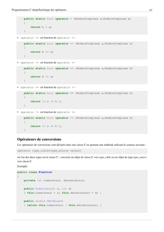 Programmation C sharp/Surcharge des opérateurs 67
public static bool operator > (NombreComplexe a,NombreComplexe b)
{
return b < a;
}
• operator <= en fonction de operator >=
public static bool operator <= (NombreComplexe a,NombreComplexe b)
{
return b >= a;
}
• operator >= en fonction de operator <=
public static bool operator >= (NombreComplexe a,NombreComplexe b)
{
return b <= a;
}
• operator == en fonction de operator !=
public static bool operator == (NombreComplexe a,NombreComplexe b)
{
return !( a != b );
}
• operator != en fonction de operator ==
public static bool operator != (NombreComplexe a,NombreComplexe b)
{
return !( a == b );
}
Opérateurs de conversions
Les opérateurs de conversions sont déclarés dans une classe C en ajoutant une méthode utilisant la syntaxe suivante :
operator type_cible(type_source valeur)
où l'un des deux types est la classe C : convertir un objet de classe C vers type_cible ou un objet de type type_source
vers classe C.
Exemple:
public class Fraction
{
private int numerateur, denominateur;
public Fraction(int n, int d)
{ this.numerateur = n; this.denominateur = d; }
public double GetValue()
{ return this.numerateur / this.denominateur; }
 