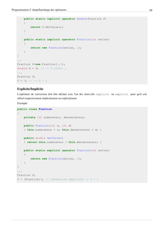 Programmation C sharp/Surcharge des opérateurs 68
public static implicit operator double(Fraction f)
{
return f.GetValue();
}
public static implicit operator Fraction(int entier)
{
return new Fraction(entier, 1);
}
}
...
Fraction f=new Fraction(1,3);
double d = f; // -> 0.33333...
...
Fraction f;
f = 5; // -> 5 / 1
Explicite/Implicite
L'opérateur de conversion doit être déclaré avec l'un des mots-clés implicit ou explicit pour qu'il soit
utilisé respectivement implicitement ou explicitement.
Exemple:
public class Fraction
{
private int numerateur, denominateur;
public Fraction(int n, int d)
{ this.numerateur = n; this.denominateur = d; }
public double GetValue()
{ return this.numerateur / this.denominateur; }
public static explicit operator Fraction(int entier)
{
return new Fraction(entier, 1);
}
}
...
Fraction f;
f = (Fraction)5; // conversion explicite -> 5 / 1
 