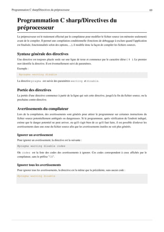 Programmation C sharp/Directives du préprocesseur 69
Programmation C sharp/Directives du
préprocesseur
Le préprocesseur est le traitement effectué par le compilateur pour modifier le fichier source (en mémoire seulement)
avant de le compiler. Il permet une compilation conditionnelle (fonctions de deboggage à exclure quand l'application
est finalisée, fonctionnalités selon des options, ...), il modifie donc la façon de compiler les fichiers sources.
Syntaxe générale des directives
Une directive est toujours placée seule sur une ligne de texte et commence par le caractère dièse ( # ). Le premier
mot identifie la directive. Il est éventuellement suivi de paramètres.
Exemple :
#pragma warning disable
La directive pragma est suivie des paramètres warning et disable.
Portée des directives
La portée d'une directive commence à partir de la ligne qui suit cette directive, jusqu'à la fin du fichier source, ou la
prochaine contre-directive.
Avertissements du compilateur
Lors de la compilation, des avertissements sont générés pour attirer le programmeur sur certaines instructions du
fichier source potentiellement ambiguës ou dangereuses. Si le programmeur, après vérification de l'endroit indiqué,
estime que le danger potentiel ne peut arriver, ou qu'il s'agit bien de ce qu'il faut faire, il est possible d'enlever les
avertissements dans une zone du fichier source afin que les avertissements inutiles ne soit plus générés.
Ignorer un avertissement
Pour ignorer un avertissement, la directive est la suivante :
#pragma warning disable codes
Où codes est la liste des codes des avertissements à ignorer. Ces codes correspondent à ceux affichés par le
compilateur, sans le préfixe "CS".
Ignorer tous les avertissements
Pour ignorer tous les avertissements, la directive est la même que la précédente, sans aucun code :
#pragma warning disable
 