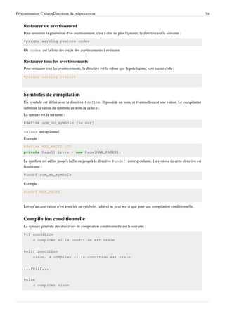 Programmation C sharp/Directives du préprocesseur 70
Restaurer un avertissement
Pour restaurer la génération d'un avertissement, c'est à dire ne plus l'ignorer, la directive est la suivante :
#pragma warning restore codes
Où codes est la liste des codes des avertissements à restaurer.
Restaurer tous les avertissements
Pour restaurer tous les avertissements, la directive est la même que la précédente, sans aucun code :
#pragma warning restore
Symboles de compilation
Un symbole est défini avec la directive #define. Il possède un nom, et éventuellement une valeur. Le compilateur
substitue la valeur du symbole au nom de celui-ci.
La syntaxe est la suivante :
#define nom_du_symbole [valeur]
valeur est optionnel.
Exemple :
#define MAX_PAGES 100
private Page[] livre = new Page[MAX_PAGES];
Le symbole est défini jusqu'à la fin ou jusqu'à la directive #undef correspondante. La syntaxe de cette directive est
la suivante :
#undef nom_du_symbole
Exemple :
#undef MAX_PAGES
Lorsqu'aucune valeur n'est associée au symbole, celui-ci ne peut servir que pour une compilation conditionnelle.
Compilation conditionnelle
La syntaxe générale des directives de compilation conditionnelle est la suivante :
#if condition
à compiler si la condition est vraie
#elif condition
sinon, à compiler si la condition est vraie
...#elif...
#else
à compiler sinon
 