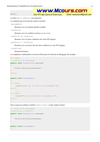 Programmation C sharp/Directives du préprocesseur 71
#endif
Les blocs #elif et #else sont optionnels.
La condition peut avoir l'une des syntaxes suivantes :
nom_symbole
Retourne vrai si le symbole spécifié est défini.
!condition
Retourne vrai si la condition est fausse, et vice-versa.
condition && condition
Retourne vrai si les deux conditions sont vraies (ET logique).
condition || condition
Retourne vrai si au moins l'une des deux conditions est vraie (OU logique).
(condition)
Priorité d'évaluation.
La compilation conditionnelle est souvent utilisée pour les fonctions de déboggage. Par exemple :
#if DEBUG
// Fonction de déboggage
public void trace(string message)
{
Console.WriteLine(message);
}
#endif
public void traitement()
{
#if DEBUG
trace("Début de la fonction traitement()");
#endif
...
#if DEBUG
trace("Fin de la fonction traitement()");
#endif
}
Pour ce genre de condition, l'attribut Conditionnal est plus simple à utiliser :
// Fonction de déboggage
[Conditionnal("DEBUG")]
public void trace(string message)
{
Console.WriteLine(message);
}
public void traitement()
{
 