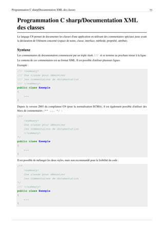 Programmation C sharp/Documentation XML des classes 73
Programmation C sharp/Documentation XML
des classes
Le langage C# permet de documenter les classes d'une application en utilisant des commentaires spéciaux juste avant
la déclaration de l'élément concerné (espace de noms, classe, interface, méthode, propriété, attribut).
Syntaxe
Les commentaires de documentation commencent par un triple slash /// et se termine au prochain retour à la ligne.
Le contenu de ces commentaires est au format XML. Il est possible d'utiliser plusieurs lignes.
Exemple :
/// <summary>
/// Une classe pour démontrer
/// les commentaires de documentation
/// </summary>
public class Exemple
{
...
}
Depuis la version 2003 du compilateur C# (pour la normalisation ECMA), il est également possible d'utiliser des
blocs de commentaires /** ... */ :
/**
<summary>
Une classe pour démontrer
les commentaires de documentation
</summary>
*/
public class Exemple
{
...
}
Il est possible de mélanger les deux styles, mais non recommandé pour la lisibilité du code :
/**
<summary>
Une classe pour démontrer
les commentaires de documentation
*/
/// </summary>
public class Exemple
{
...
}
 