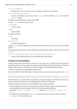 Programmation C sharp/Documentation XML des classes 75
<see cref="membre">
Référence dans le texte à une classe ou un de ses membres en relation avec l'entité décrite.
<list type="type_de_liste">
Une liste ou un tableau. type_de_liste peut valoir bullet (liste non ordonnée), number (liste numérotée)
ou table (tableau).
Il est également possible d'ajouter ses propres balises XML.
La balise <list> contient les balises suivantes :
<listheader>
En-tête de tableau.
<item>
Ligne de tableau.
Ces balises contiennent :
<term>
Terme défini.
<description>
Description correspondante.
L'attribut cref peut en fait s'appliquer à toute balise XML pour faire référence à une autre entité (classe, méthode,
propriété, ...).
Il est également possible d'utiliser un fichier XML séparé pour documenter plusieurs entités, en utilisant la balise
include :
<include file="chemin_du_fichier_xml" path="chemin_XPath" />
Copier les balises XML spécifiées par le chemin XPath dans le fichier spécifié.
Visualiser la documentation
Visualiser directement le fichier XML tel quel n'est pas très pratique. Il est possible d'utiliser des logiciels de
visualisation spécialisés, ou bien d'utiliser un navigateur supportant XML et XSL (Internet Explorer et Firefox par
exemple). Pour cela, plusieurs feuilles de style (stylesheet en anglais) sont téléchargeables depuis internet :
• http://www.codeproject.com/soap/XMLDocStylesheet.asp
[1]
Puis il faut modifier le fichier XML produit en ajoutant la ligne suivante juste après la première balise <?xml
...?> :
<?xml-stylesheet type="text/xsl" href="''nom_du_fichier''.xsl"?>
En double-cliquant sur le fichier XML sous Windows, le navigateur applique la transformation décrite par la
stylesheet indiquée pour afficher une version HTML plus présentable que le format initial.
Cependant la feuille de transformation fournie par MSDN comporte quelques problèmes :
• Les types génériques ne sont pas correctement présentés et laissés tel qu'ils sont dans le fichier XML initial : un
ou deux apostrophes inversées indiquent le nombre ou l'indice des paramètres génériques.
Par exemple : Affiche``2(string, ``1, ``0) représente Affiche<T0,T1>(string, <T1>,
<T0>),
• Les références dans les balises XML seealso ne sont pas affichées. Pour corriger ce problème, remplacer
cref par @cref dans la feuille de style :
 