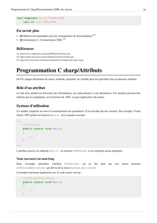 Programmation C sharp/Documentation XML des classes 76
<xsl:template match="seealso">
<xsl:if test="@cref">
En savoir plus
• (fr) Balises recommandées pour les commentaires de documentation
[2]
• (fr) Laboratoire 2 : Commentaires XML
[3]
Références
[1] http://www.codeproject.com/soap/XMLDocStylesheet.asp
[2] http://msdn2.microsoft.com/fr-fr/library/5ast78ax(VS.80).aspx
[3] http://www.microsoft.com/france/msdn/articles/vstudio/vsnet_labs2.mspx
Programmation C sharp/Attributs
En C#, chaque déclaration de classe, méthode, propriété, ou variable peut être précédée d'un ou plusieurs attributs.
Rôle d'un attribut
Le rôle d'un attribut est d'associer des informations, des méta-données à une déclaration. Ces données peuvent être
utilisées par le compilateur, ou le Framework .NET, ou par l'application elle-même.
Syntaxe d'utilisation
Un attribut comporte un nom et éventuellement des paramètres. Il est encadré par des crochets. Par exemple, Visual
Studio .NET génère la fonction Main() de la manière suivante :
...
[STAThread]
public static void Main()
{
...
}
...
L'attribut associé à la méthode Main() est nommé STAThread et ne comporte aucun paramètre.
Nom raccourci ou nom long
Dans l'exemple précédent, l'attribut STAThread est en fait géré par une classe nommée
STAThreadAttribute qui dérive de la classe System.Attribute.
L'exemple fonctionne également avec le code source suivant :
[STAThreadAttribute]
public static void Main()
{
...
}
 