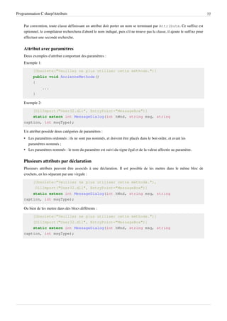 Programmation C sharp/Attributs 77
Par convention, toute classe définissant un attribut doit porter un nom se terminant par Attribute. Ce suffixe est
optionnel, le compilateur recherchera d'abord le nom indiqué, puis s'il ne trouve pas la classe, il ajoute le suffixe pour
effectuer une seconde recherche.
Attribut avec paramètres
Deux exemples d'attribut comportant des paramètres :
Exemple 1:
[Obsolete("Veuillez ne plus utiliser cette méthode.")]
public void AncienneMethode()
{
...
}
Exemple 2:
[DllImport("User32.dll", EntryPoint="MessageBox")]
static extern int MessageDialog(int hWnd, string msg, string
caption, int msgType);
Un attribut possède deux catégories de paramètres :
• Les paramètres ordonnés : ils ne sont pas nommés, et doivent être placés dans le bon ordre, et avant les
paramètres nommés ;
• Les paramètres nommés : le nom du paramètre est suivi du signe égal et de la valeur affectée au paramètre.
Plusieurs attributs par déclaration
Plusieurs attributs peuvent être associés à une déclaration. Il est possible de les mettre dans le même bloc de
crochets, en les séparant par une virgule :
[Obsolete("Veuillez ne plus utiliser cette méthode."),
DllImport("User32.dll", EntryPoint="MessageBox")]
static extern int MessageDialog(int hWnd, string msg, string
caption, int msgType);
Ou bien de les mettre dans des blocs différents :
[Obsolete("Veuillez ne plus utiliser cette méthode.")]
[DllImport("User32.dll", EntryPoint="MessageBox")]
static extern int MessageDialog(int hWnd, string msg, string
caption, int msgType);
 