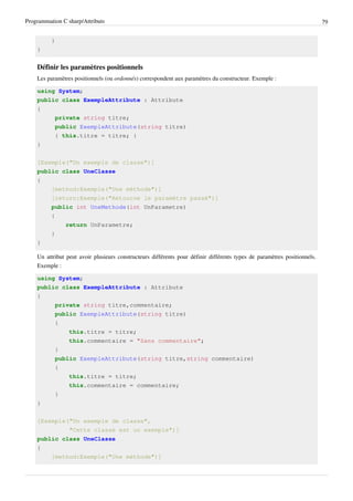 Programmation C sharp/Attributs 79
}
}
Définir les paramètres positionnels
Les paramètres positionnels (ou ordonnés) correspondent aux paramètres du constructeur. Exemple :
using System;
public class ExempleAttribute : Attribute
{
private string titre;
public ExempleAttribute(string titre)
{ this.titre = titre; }
}
[Exemple("Un exemple de classe")]
public class UneClasse
{
[method:Exemple("Une méthode")]
[return:Exemple("Retourne le paramètre passé")]
public int UneMethode(int UnParametre)
{
return UnParametre;
}
}
Un attribut peut avoir plusieurs constructeurs différents pour définir différents types de paramètres positionnels.
Exemple :
using System;
public class ExempleAttribute : Attribute
{
private string titre,commentaire;
public ExempleAttribute(string titre)
{
this.titre = titre;
this.commentaire = "Sans commentaire";
}
public ExempleAttribute(string titre,string commentaire)
{
this.titre = titre;
this.commentaire = commentaire;
}
}
[Exemple("Un exemple de classe",
"Cette classe est un exemple")]
public class UneClasse
{
[method:Exemple("Une méthode")]
 