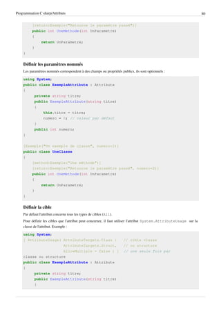 Programmation C sharp/Attributs 80
[return:Exemple("Retourne le paramètre passé")]
public int UneMethode(int UnParametre)
{
return UnParametre;
}
}
Définir les paramètres nommés
Les paramètres nommés correspondent à des champs ou propriétés publics, ils sont optionnels :
using System;
public class ExempleAttribute : Attribute
{
private string titre;
public ExempleAttribute(string titre)
{
this.titre = titre;
numero = 0; // valeur par défaut
}
public int numero;
}
[Exemple("Un exemple de classe", numero=1)]
public class UneClasse
{
[method:Exemple("Une méthode")]
[return:Exemple("Retourne le paramètre passé", numero=2)]
public int UneMethode(int UnParametre)
{
return UnParametre;
}
}
Définir la cible
Par défaut l'attribut concerne tous les types de cibles (All).
Pour définir les cibles que l'attribut peut concerner, il faut utiliser l'attribut System.AttributeUsage sur la
classe de l'attribut. Exemple :
using System;
[ AttributeUsage( AttributeTargets.Class | // cible classe
AttributeTargets.Struct, // ou structure
AllowMultiple = false ) ] // une seule fois par
classe ou structure
public class ExempleAttribute : Attribute
{
private string titre;
public ExempleAttribute(string titre)
{
 