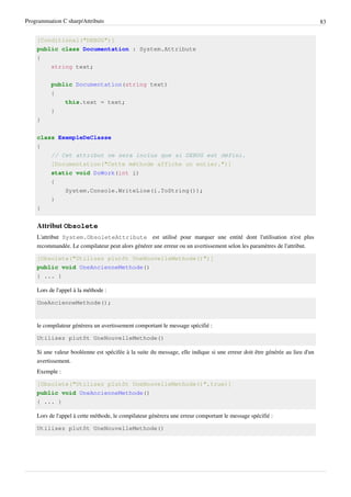 Programmation C sharp/Attributs 83
[Conditional("DEBUG")]
public class Documentation : System.Attribute
{
string text;
public Documentation(string text)
{
this.text = text;
}
}
class ExempleDeClasse
{
// Cet attribut ne sera inclus que si DEBUG est défini.
[Documentation("Cette méthode affiche un entier.")]
static void DoWork(int i)
{
System.Console.WriteLine(i.ToString());
}
}
Attribut Obsolete
L'attribut System.ObsoleteAttribute est utilisé pour marquer une entité dont l'utilisation n'est plus
recommandée. Le compilateur peut alors générer une erreur ou un avertissement selon les paramètres de l'attribut.
[Obsolete("Utilisez plutôt UneNouvelleMethode()")]
public void UneAncienneMethode()
{ ... }
Lors de l'appel à la méthode :
UneAncienneMethode();
le compilateur génèrera un avertissement comportant le message spécifié :
Utilisez plutôt UneNouvelleMethode()
Si une valeur booléenne est spécifée à la suite du message, elle indique si une erreur doit être générée au lieu d'un
avertissement.
Exemple :
[Obsolete("Utilisez plutôt UneNouvelleMethode()",true)]
public void UneAncienneMethode()
{ ... }
Lors de l'appel à cette méthode, le compilateur génèrera une erreur comportant le message spécifié :
Utilisez plutôt UneNouvelleMethode()
 