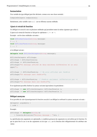 Programmation C sharp/Delegates et events 86
Instanciation
Une variable du type délégué peut être déclarée, comme avec une classe normale :
CompareDelegate comparateur;
Initialement, cette variable vaut null car ne référence aucune méthode.
Ajout et retrait de fonction
Un délégué est associé à une ou plusieurs méthodes qui possèdent toutes la même signature que celui-ci.
L'ajout ou le retrait de fonction se fait par les opérateurs =, += et -=.
Exemple : soit les deux méthodes suivantes :
void AfficherConsole(string message)
{ ... }
void AfficherFenetre(string message)
{ ... }
et le délégué suivant :
delegate void AfficherDelegate(string message);
AfficherDelegate affichage;
affichage = AfficherConsole;
affichage += AfficherFenetre;
affichage("Un message affiché de deux manières différentes en un seul
appel");
affichage -= AfficherFenetre; // Ne plus afficher par fenêtre
affichage("Un message sans fenêtre");
affichage = AfficherFenetre; // Fenêtre seulement (affectation par =)
affichage("Un message dans une fenêtre");
Il est également possible d'utiliser la syntaxe suivante équivalente à la précédente :
affichage += new AfficherDelegate( AfficherFenetre );
affichage -= new AfficherDelegate( AfficherFenetre );
Délégué anonyme
Il est possible de créer dynamiquement la fonction associée à un délégué en utilisant la syntaxe anonyme suivante :
delegate( arguments )
{ code }
Exemple :
affichage += delegate(string m)
{ Console.WriteLine("Nouveau message : "+m); }
La spécification des arguments est optionnelle, à condition qu'aucun des arguments ne soit utilisé par la fonction. Ce
qui ne peut être le cas si un des arguments est de type out, car la fonction doit obligatoirement lui attribuer une
valeur.
 