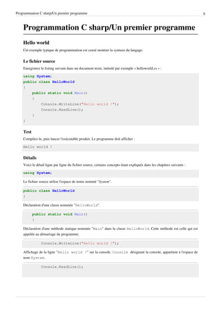 Programmation C sharp/Un premier programme 6
Programmation C sharp/Un premier programme
Hello world
Cet exemple typique de programmation est censé montrer la syntaxe du langage.
Le fichier source
Enregistrez le listing suivant dans un document texte, intitulé par exemple « helloworld.cs » :
using System;
public class HelloWorld
{
public static void Main()
{
Console.WriteLine("Hello world !");
Console.ReadLine();
}
}
Test
Compilez-le, puis lancer l'exécutable produit. Le programme doit afficher :
Hello world !
Détails
Voici le détail ligne par ligne du fichier source, certains concepts étant expliqués dans les chapitres suivants :
using System;
Le fichier source utilise l'espace de noms nommé "System".
public class HelloWorld
{
Déclaration d'une classe nommée "HelloWorld".
public static void Main()
{
Déclaration d'une méthode statique nommée "Main" dans la classe HelloWorld. Cette méthode est celle qui est
appelée au démarrage du programme.
Console.WriteLine("Hello world !");
Affichage de la ligne "Hello world !" sur la console. Console désignant la console, appartient à l'espace de
nom System.
Console.ReadLine();
 