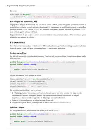 Programmation C sharp/Delegates et events 87
Exemple :
affichage += delegate
{ Console.WriteLine("Fonction qui n'utilise pas les arguments"); }
Les délégués du framework .Net
La plupart des délégués du framework .Net sont utilisés comme callback, c'est à dire appelés quand un événement se
produit (timer, opération terminée, exécution d'un thread, ...). La signature de ces délégués comporte en général un
paramètre nommé state du type object. Ce paramètre correspond à la valeur transmise au paramètre state
de la méthode appelée utilisant le délégué.
Ce paramètre étant du type object permet de transmettre toute sorte de valeurs : objets, valeurs numériques (grâce
à l'auto-boxing), tableaux de valeurs, ...
Les événements
Un événement (event en anglais) est déclenché en dehors de l'application, par l'utilisateur (frappe au clavier, clic d'un
bouton de souris, ...), par le système (connexion réseau, ...), par une autre application.
Gestion par délégué
Les délégués sont utilisés pour gérer les événements. Toutefois, cela pose un problème si on utilise un délégué public
dans une classe :
public delegate void PageRecueDelegate(string url, string contenu);
public class ConnectionHttp
{
public PageRecueDelegate PageRecue;
}
Le code utilisant cette classe peut être le suivant :
ConnectionHttp getweb = new ConnectionHttp();
getweb.PageRecue = StockerPageRecue;
getweb.PageRecue += AfficherPageRecue;
getweb.PageRecue("",""); // appel bidon
Les trois principaux problèmes sont les suivants :
• Si l'objet est partagé par plusieurs classes, fonctions, threads ou avec le système (comme c'est le cas pour les
composants de l'interface graphique), plusieurs fonctions pourraient déjà avoir été associées au délégué
PageRecue, et pourraient être supprimées du délégué par une simple affectation,
• L'ajout et le retrait de fonctions au délégué n'est pas thread-safe,
• L'appel au delegate ne devrait pas être possible en dehors de la classe ConnectionHttp.
Solution : event
Les trois problèmes cités précédemment sont résolus par le mot clé event :
public delegate void PageRecueDelegate(string url, string contenu);
public class ConnectionHttp
{
public event PageRecueDelegate PageRecue;
}
 