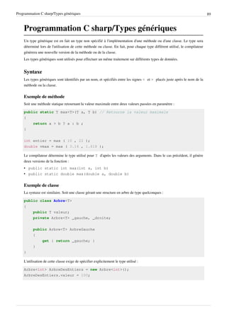 Programmation C sharp/Types génériques 89
Programmation C sharp/Types génériques
Un type générique est en fait un type non spécifié à l'implémentation d'une méthode ou d'une classe. Le type sera
déterminé lors de l'utilisation de cette méthode ou classe. En fait, pour chaque type différent utilisé, le compilateur
génèrera une nouvelle version de la méthode ou de la classe.
Les types génériques sont utilisés pour effectuer un même traitement sur différents types de données.
Syntaxe
Les types génériques sont identifiés par un nom, et spécifiés entre les signes < et > placés juste après le nom de la
méthode ou la classe.
Exemple de méthode
Soit une méthode statique retournant la valeur maximale entre deux valeurs passées en paramètre :
public static T max<T>(T a, T b) // Retourne la valeur maximale
{
return a > b ? a : b ;
}
int entier = max ( 10 , 22 );
double vmax = max ( 3.14 , 1.618 );
Le compilateur détermine le type utilisé pour T d'après les valeurs des arguments. Dans le cas précédent, il génère
deux versions de la fonction :
• public static int max(int a, int b)
• public static double max(double a, double b)
Exemple de classe
La syntaxe est similaire. Soit une classe gérant une structure en arbre de type quelconques :
public class Arbre<T>
{
public T valeur;
private Arbre<T> _gauche, _droite;
public Arbre<T> ArbreGauche
{
get { return _gauche; }
}
}
L'utilisation de cette classe exige de spécifier explicitement le type utilisé :
Arbre<int> ArbreDesEntiers = new Arbre<int>();
ArbreDesEntiers.valeur = 100;
 