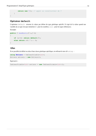 Programmation C sharp/Types génériques 91
return new T(); // appel au constructeur de T
}
}
Opérateur default
L'opérateur default retourne la valeur par défaut du type générique spécifié. Il s'agit de la valeur quand une
variable de ce type n'est pas initialisée (0 pour les nombres, null pour les types références).
Exemple:
public T maxAbsolu(T a,T b)
{
if (a==b) return default(T);
else return a>b ? a : b;
}
Alias
Il est possible de définir un alias d'une classe générique spécifique, en utilisant le mot clé using :
using Entiers = TableauTriable<int>;
Entiers entiers = new Entiers();
Equivaut à :
TableauTriable<int> entiers = new TableauTriable<int>();
 
