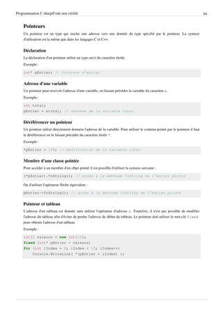 Programmation C sharp/Code non vérifié 94
Pointeurs
Un pointeur est un type qui stocke une adresse vers une donnée du type spécifié par le pointeur. La syntaxe
d'utilisation est la même que dans les langages C et C++.
Déclaration
La déclaration d'un pointeur utilise un type suivi du caractère étoile.
Exemple :
int* pEntier; // Pointeur d'entier
Adresse d'une variable
Un pointeur peut recevoir l'adresse d'une variable, en faisant précéder la variable du caractère &.
Exemple :
int total;
pEntier = &total; // adresse de la variable total
Déréférencer un pointeur
Un pointeur utilisé directement donnera l'adresse de la variable. Pour utiliser le contenu pointé par le pointeur il faut
le déréférencer en le faisant précéder du caractère étoile *.
Exemple :
*pEntier = 100; // modification de la variable total
Membre d'une classe pointée
Pour accéder à un membre d'un objet pointé il est possible d'utiliser la syntaxe suivante :
(*pEntier).ToString(); // accès à la méthode ToString de l'entier pointé
Ou d'utiliser l'opérateur flèche équivalent :
pEntier->ToString(); // accès à la méthode ToString de l'entier pointé
Pointeur et tableau
L'adresse d'un tableau est donnée sans utiliser l'opérateur d'adresse &. Toutefois, il n'est pas possible de modifier
l'adresse du tableau afin d'éviter de perdre l'adresse de début du tableau. Le pointeur doit utiliser le mot-clé fixed
pour obtenir l'adresse d'un tableau.
Exemple :
int[] valeurs = new int[10];
fixed (int* pEntier = valeurs)
for (int iIndex = 0; iIndex < 10; iIndex++)
Console.WriteLine( *(pEntier + iIndex) );
 