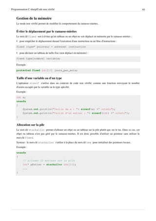 Programmation C sharp/Code non vérifié 95
Gestion de la mémoire
Le mode non vérifié permet de modifier le comportement du ramasse-miettes.
Éviter le déplacement par le ramasse-miettes
Le mot clé fixed sert à éviter qu'un tableau ou un objet ne soit déplacé en mémoire par le ramasse-miettes :
• pour empêcher le déplacement durant l'exécution d'une instruction ou un bloc d'instructions :
fixed (type* pointeur = adresse) instruction
• pour déclarer un tableau de taille fixe (non déplacé en mémoire) :
fixed type[nombre] variable;
Exemple :
protected fixed int[12] jours_par_mois;
Taille d'une variable ou d'un type
L'opérateur sizeof s'utilise dans un contexte de code non vérifié, comme une fonction renvoyant le nombre
d'octets occupés par la variable ou le type spécifié.
Exemple :
int a;
unsafe
{
System.out.println("Taille de a : "+ sizeof(a) +" octets");
System.out.println("Taille d'un entier : "+ sizeof(int) +" octets");
}
Allocation sur la pile
Le mot-clé stackalloc permet d'allouer un objet ou un tableau sur la pile plutôt que sur le tas. Dans ce cas, cet
objet ou tableau n'est pas géré par le ramasse-miettes. Il est donc possible d'utiliser un pointeur sans utiliser le
mot-clé fixed.
Syntaxe : le mot-clé stackalloc s'utilise à la place du mot-clé new pour initialiser des pointeurs locaux.
Exemple :
unsafe
{
// allouer 10 entiers sur la pile
int* pEntier = stackalloc int[10];
...
}
 