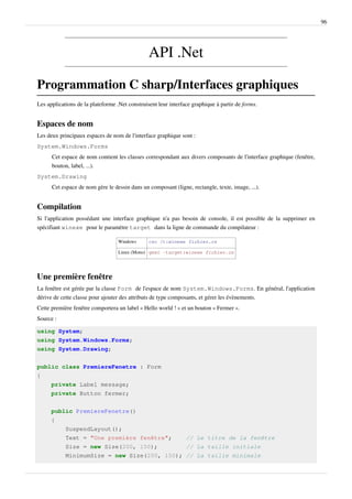 96
API .Net
Programmation C sharp/Interfaces graphiques
Les applications de la plateforme .Net construisent leur interface graphique à partir de forms.
Espaces de nom
Les deux principaux espaces de nom de l'interface graphique sont :
System.Windows.Forms
Cet espace de nom contient les classes correspondant aux divers composants de l'interface graphique (fenêtre,
bouton, label, ...).
System.Drawing
Cet espace de nom gère le dessin dans un composant (ligne, rectangle, texte, image, ...).
Compilation
Si l'application possédant une interface graphique n'a pas besoin de console, il est possible de la supprimer en
spécifiant winexe pour le paramètre target dans la ligne de commande du compilateur :
Windows csc /t:winexe fichier.cs
Linux (Mono) gmsc -target:winexe fichier.cs
Une première fenêtre
La fenêtre est gérée par la classe Form de l'espace de nom System.Windows.Forms. En général, l'application
dérive de cette classe pour ajouter des attributs de type composants, et gérer les évènements.
Cette première fenêtre comportera un label « Hello world ! » et un bouton « Fermer ».
Source :
using System;
using System.Windows.Forms;
using System.Drawing;
public class PremiereFenetre : Form
{
private Label message;
private Button fermer;
public PremiereFenetre()
{
SuspendLayout();
Text = "Une première fenêtre"; // Le titre de la fenêtre
Size = new Size(200, 150); // La taille initiale
MinimumSize = new Size(200, 150); // La taille minimale
 