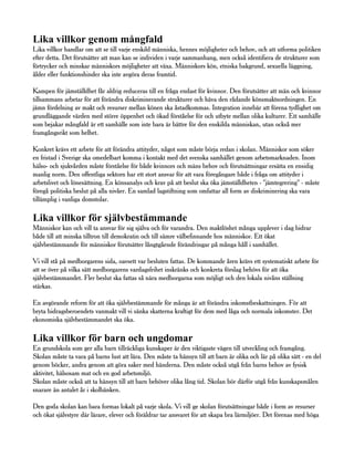 Lika villkor genom mångfald
Lika villkor handlar om att se till varje enskild människa, hennes möjligheter och behov, och att utforma politiken
efter detta. Det förutsätter att man kan se individen i varje sammanhang, men också identifiera de strukturer som
förtrycker och minskar människors möjligheter att växa. Människors kön, etniska bakgrund, sexuella läggning,
ålder eller funktionshinder ska inte avgöra deras framtid.

Kampen för jämställdhet får aldrig reduceras till en fråga endast för kvinnor. Den förutsätter att män och kvinnor
tillsammans arbetar för att förändra diskriminerande strukturer och häva den rådande könsmaktsordningen. En
jämn fördelning av makt och resurser mellan könen ska åstadkommas. Integration innebär att förena tydlighet om
grundläggande värden med större öppenhet och ökad förståelse för och utbyte mellan olika kulturer. Ett samhälle
som bejakar mångfald är ett samhälle som inte bara är bättre för den enskilda människan, utan också mer
framgångsrikt som helhet.

Konkret krävs ett arbete för att förändra attityder, något som måste börja redan i skolan. Människor som söker
en fristad i Sverige ska omedelbart komma i kontakt med det svenska samhället genom arbetsmarknaden. Inom
hälso- och sjukvården måste förståelse för både kvinnors och mäns behov och förutsättningar ersätta en ensidig
manlig norm. Den offentliga sektorn har ett stort ansvar för att vara föregångare både i fråga om attityder i
arbetslivet och lönesättning. En könsanalys och krav på att beslut ska öka jämställdheten - "jämtegrering" - måste
föregå politiska beslut på alla nivåer. En samlad lagstiftning som omfattar all form av diskriminering ska vara
tillämplig i vanliga domstolar.

Lika villkor för självbestämmande
Människor kan och vill ta ansvar för sig själva och för varandra. Den maktlöshet många upplever i dag bidrar
både till att minska tilltron till demokratin och till sämre välbefinnande hos människor. Ett ökat
självbestämmande för människor förutsätter långtgående förändringar på många håll i samhället.

Vi vill stå på medborgarens sida, oavsett var besluten fattas. De kommande åren krävs ett systematiskt arbete för
att se över på vilka sätt medborgarens vardagsfrihet inskränks och konkreta förslag behövs för att öka
självbestämmandet. Fler beslut ska fattas så nära medborgarna som möjligt och den lokala nivåns ställning
stärkas.

En avgörande reform för att öka självbestämmande för många är att förändra inkomstbeskattningen. För att
bryta bidragsberoendets vanmakt vill vi sänka skatterna kraftigt för dem med låga och normala inkomster. Det
ekonomiska självbestämmandet ska öka.

Lika villkor för barn och ungdomar
En grundskola som ger alla barn tillräckliga kunskaper är den viktigaste vägen till utveckling och framgång.
Skolan måste ta vara på barns lust att lära. Den måste ta hänsyn till att barn är olika och lär på olika sätt - en del
genom böcker, andra genom att göra saker med händerna. Den måste också utgå från barns behov av fysisk
aktivitet, hälsosam mat och en god arbetsmiljö.
Skolan måste också att ta hänsyn till att barn behöver olika lång tid. Skolan bör därför utgå från kunskapsmålen
snarare än antalet år i skolbänken.

Den goda skolan kan bara formas lokalt på varje skola. Vi vill ge skolan förutsättningar både i form av resurser
och ökat självstyre där lärare, elever och föräldrar tar ansvaret för att skapa bra lärmiljöer. Det förenas med höga
 