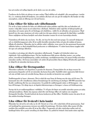 krav på resultat och tydliga åtgärder på de skolor som inte når målen.

Familjerna ska ha frihet att utforma sin egen vardag. Ökad valfrihet och mångfald i alla omsorgsformer. innebär
bl.a. en ersättning direkt till familjerna, som omfattar alla barn och som gör det möjligt för alla familjer att välja
omsorgsform, också att tillbringa mer tid med barnen.

Lika villkor för hälsa och välbefinnande
För att få en bättre jordmån för hälsa och välbefinnande måste politiken utgå från idén om livskvalitet och
insatser i tidig ålder snarare än att endast bota i efterhand. Arbetslivet måste utgå från ett hälsoperspektiv på
människan och insatser göras för att förebygga och rehabilitera, i stället för att utförsäkra och pensionera. Ökad
kontroll över den egna situationen och större makt över det egna arbetet är avgörande för ökad hälsa i samhället.
Större möjligheter att förena familjeliv med arbete förutsätter insatser för ett mer barnvänligt arbetsliv.

Väntetiderna till vården ska vara korta - för alla, inte bara för dem med mest pengar. En nationell vårdgaranti
och en rehabiliteringsgaranti syftar till att snabbt återställa människors hälsa och göra det möjligt att komma
tillbaka till arbetslivet. Människor ska ha valfrihet också i välfärden; inom ramen för den gemensamt finansierade
välfärden behövs en ökad mångfald bland producenter av välfärdstjänster. Vi måste kunna känna trygghet inför
vår egen och anhörigas ålderdom.

Livsmiljön är på många sätt viktig för människors välbefinnande. Trygghet och livskvalitet måste vara
vägledande i hela samhällsplaneringen. Det kan åstadkommas både genom offentliga insatser, som synliga
poliser, intensifierad drogbekämpning, snabba utredningar, myndighetssamverkan och genom frivillig samverkan
människor emellan. Att bevara naturmiljöer och närhet till grönområden liksom tillgång till kulturella upplevelser
är viktigt för att människor ska kunna må bra.

Lika villkor för företagsamhet
Människors nyfikenhet och skaparlusta är grunden för ekonomin. Företag behövs för att skapa resurser för
gemensamma åtaganden och för att människor ska kunna finna jobb. Samhället måste uppmuntra både kvinnor
och män att både starta och utveckla företag, liksom att utveckla sin kreativitet som anställd.

Småföretagandet är basen i ekonomin. Det är också där man finner de företag som ska växa och bli stora. De
kommande åren vill vi åstadkomma sådana förutsättningar för små företag att ytterligare 300 000 människor kan
få jobb i småföretag eller hos nya entreprenörer. En politik för småföretagande måste se till företagaren - inte
bara till företagen. Ett viktigt steg är att åtgärda diskrimineringen av företagare i a-kassa och föräldrapenning.

Sverige ska ha ett småföretagarklimat i världsklass. Vi vill göra det lättare att anställa människor genom att sänka
arbetsgivaravgifterna. Skatter ska anpassas också efter små företags villkor och reglerna som omgärdar
företagandet förenklas. Svenskt lantbruk ska kunna konkurrera på lika villkor. Särskilda insatser ska göras för att
öka andelen kvinnliga företagare.

Lika villkor för livskraft i hela landet
Människor har rätt att bo och verka var de vill. Oavsett var vi bor, vill vi också bidra till det gemensamma. Stad
och landsbygd har gemensamma intressen men skilda förutsättningar. Det krävs därför olika insatser till olika
områden från samhället som syftar till att ge lika villkor. Fungerande och aktiv växelverkan mellan stad och
landsbygd bidrar till en positiv utveckling och ökad tillväxt. En politik för livskraft i hela landet måste utgå från
 