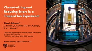 The University of Sydney Page 1
Characterizing and
Reducing Errors in a
Trapped Ion Experiment
Claire L. Edmunds1
C. Hempel1, A. R. Milne1, TR. Tan1, A. Singh1,
& M. J. Biercuk1, 2
1ARC Centre for Engineered Quantum Systems, The University
of Sydney, NSW Australia
2Q-CTRL Pty Ltd, Sydney, NSW, 2006, Australia
March Meeting 2020, Denver, CO
 