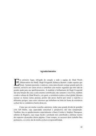 10
Agradecimentos
m primeiro lugar, obrigado de coração a toda a equipe de Jihad Watch
[Observatório da Jihad]: Hugh Firzgerald, Rebecca Bynum e todos aqueles que
foram bastante pacientes e amáveis, como para discutir comigo grande parte do
material, revisá-lo em vários níveis e contribuir com muitas sugestões que têm sido de
grande ajuda para seu aperfeiçoamento. A erudição e brilhantismo de Hugh Firzgerald
são uma benção dos céus e uma enorme contribuição, não somente a este livro, também
a todo o esforço de Jihad Watch e, em geral, a resistência contra a jihad global. Quisera
nomear as muitas outras pessoas, porém não posso fazê-lo por temer a expô-los a
diferentes perigos: estes seres valorosos que trabalham na linha de frente da resistência
a jihad são os verdadeiros heróis desta era.
Como que em muitas ocasiões anteriores, tenho uma grande dívida de gratidão
com Jeff Rubín, cuja capacidade conceitual e perspectiva não têm comparação.
Também, dou os agradecimentos especialmente a Harry Crocker e Stephen Thompson,
editores de Regnery, cujo toque lúcido e profundo tem contribuído a delinear muitos
dos aspectos alcançados destas páginas. Como sempre, os sucessos deste trabalho lhes
pertencem, e os erros são de minha exclusiva responsabilidade.
E
 