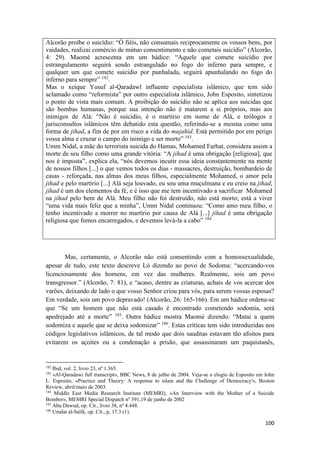 100
Alcorão proíbe o suicídio: “Ó fiéis, não consumais reciprocamente os vossos bens, por
vaidades, realizai comércio de mútuo consentimento e não cometais suicídio” (Alcorão,
4: 29). Maomé acrescenta em um hádice: “Aquele que comete suicídio por
estrangulamento seguirá sendo estrangulado no fogo do inferno para sempre, e
qualquer um que comete suicídio por punhalada, seguirá apunhalando no fogo do
inferno para sempre” 182
.
Mas o xeique Yusuf al-Qaradawl influente especialista islâmico, que tem sido
aclamado como “reformista” por outro especialista islâmico, John Esposito, sintetizou
o ponto de vista mais comum. A proibição do suicídio não se aplica aos suicidas que
são bombas humanas, porque sua intenção não é matarem a si próprios, mas aos
inimigos de Alá: “Não é suicídio, é o martírio em nome de Alá, e teólogos e
jurisconsultos islâmicos têm debatido esta questão, referindo-se a mesma como uma
forma de jihad, a fim de por em risco a vida do mujahid. Está permitido por em perigo
vossa alma e cruzar o campo do inimigo e ser morto” 183
.
Umm Nidal, a mãe do terrorista suicida do Hamas, Mohamed Farhat, considera assim a
morte de seu filho como uma grande vitória: “A jihad é uma obrigação [religiosa], que
nos é imposta”, explica ela, “nós devemos incutir essa ideia constantemente na mente
de nossos filhos [...] o que vemos todos os dias - massacres, destruição, bombardeio de
casas - reforçada, nas almas dos meus filhos, especialmente Mohamed, o amor pela
jihad e pelo martírio [...] Alá seja louvado, eu sou uma muçulmana e eu creio na jihad,
jihad é um dos elementos da fé, e é isso que me tem incentivado a sacrificar Mohamed
na jihad pelo bem de Alá. Meu filho não foi destruído, não está morto; está a viver
“uma vida mais feliz que a minha”, Umm Nidal continuou: “Como amo meu filho, o
tenho incentivado a morrer no martírio por causa de Alá [...] jihad é uma obrigação
religiosa que fomos encarregados, e devemos levá-la a cabo” 184
Mas, certamente, o Alcorão não está consentindo com a homossexualidade,
apesar de tudo, este texto descreve Ló dizendo ao povo de Sodoma: “acercando-vos
licenciosamente dos homens, em vez das mulheres. Realmente, sois um povo
transgressor.” (Alcorão, 7: 81), e “acaso, dentre as criaturas, achais de vos acercar dos
varões, deixando de lado o que vosso Senhor criou para vós, para serem vossas esposas?
Em verdade, sois um povo depravado! (Alcorão, 26: 165-166). Em um hádice ordena-se
que “Se um homem que não está casado é encontrado cometendo sodomia, será
apedrejado até a morte” 185
. Outra hádice mostra Maomé dizendo: “Matai a quem
sodomiza e aquele que se deixa sodomizar” 186
. Estas críticas tem sido introduzidas nos
códigos legislativos islâmicos, de tal modo que dois sauditas estavam tão afoitos para
evitarem os açoites ou a condenação a prisão, que assassinaram um paquistanês,
182
Ibid, vol. 2, livro 23, nº 1.365.
183
«Al-Qaradawi full transcript», BBC News, 8 de julho de 2004. Veja-se o elogio de Esposito em John
L. Esposito, «Practice and Theory: A response to islam and the Challenge of Democracy'», Boston
Review, abril/maio de 2003.
184
Middle East Media Research Institute (MEMRI), «An Interview with the Mother of a Suicide
Bomber», MEMRI Special Dispatch nº 391,19 de junho de 2002
185
Abu Dawud, op. Cit., livro 38, nº 4.448.
186
Umdat al-Salik, op. Cit., p, 17.3 (1).
 