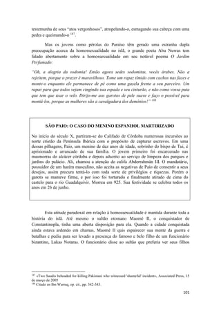 101
testemunha de seus “atos vergonhosos”, atropelando-o, esmagando sua cabeça com uma
pedra e queimando-o 187
.
Mas os jovens como pérolas do Paraíso têm gerado uma estranha dupla
preocupação acerca da homossexualidade no islã, o grande poeta Abu Nuwas tem
falado abertamente sobre a homossexualidade em seu notável poema O Jardim
Perfumado:
“Oh, a alegria da sodomia! Então agora sedes sodomitas, vocês árabes. Não a
rejeitem, porque o prazer é maravilhoso. Tome um rapaz tímido com cachos nas faces e
monte-o enquanto ele permanece de pé como uma gazela frente a seu parceiro. Um
rapaz para que todos vejam cingindo sua espada e seu cinturão, e não como vossa puta
que tem que usar o velo. Dirijo-me aos garotos de pele suave e faço o possível para
montá-los, porque as mulheres são a cavalgadura dos demônios!” 188
SÃO PAIO: O CASO DO MENINO ESPANHOL MARTIRIZADO
No início do século X, partiram-se do Califado de Córdoba numerosas incursões ao
norte cristão da Península Ibérica com o propósito de capturar escravos. Em uma
dessas pilhagens, Paio, um menino de dez anos de idade, sobrinho do bispo de Tui, é
aprisionado e arrancado de sua família. O jovem primeiro foi encarcerado nas
masmorras do alcácer córdoba e depois adscrito ao serviço de limpeza dos parques e
jardins do palácio. Ali, chamou a atenção do califa Abderrahmán III. O mandatário,
possuidor de um harém masculino, não aceita as negativas de Paio de consentir a seus
desejos, assim procura tentá-lo com toda sorte de privilégios e riquezas. Porém o
garoto se manteve firme, e por isso foi torturado e finalmente atirado de cima do
castelo para o rio Guadalquivir. Morreu em 925. Sua festividade se celebra todos os
anos em 26 de junho.
Esta atitude paradoxal em relação à homossexualidade é mantida durante toda a
história do islã. Até mesmo o sultão otomano Maomé II, o conquistador de
Constantinopla, tinha uma aberta disposição para ela. Quando a cidade conquistada
ainda estava ardendo em chamas, Maomé II quis espairecer sua mente da guerra e
batalhas e pediu para ser levado a presença do famoso e belo filho de um funcionário
bizantino, Lukas Notaras. O funcionário disse ao sultão que preferia ver seus filhos
187
«Two Saudis beheaded for killing Pakistani who witnessed 'shameful' incident», Associated Press, 15
de março de 2005
188
Citado en Ibn Warraq, op. cit., pp. 342-343.
 