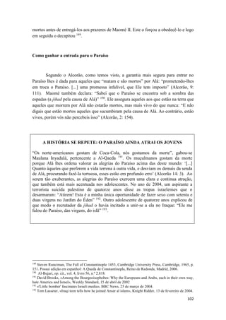 102
mortos antes de entregá-los aos prazeres de Maomé II. Este o forçou a obedecê-lo e logo
em seguida o decapitou 189
.
Como ganhar a entrada para o Paraíso
Segundo o Alcorão, como temos visto, a garantia mais segura para entrar no
Paraíso lhes é dada para aqueles que “matam e são mortos” por Alá: “prometendo-lhes
em troca o Paraíso. [...] uma promessa infalível, que Ele tem imposto” (Alcorão, 9:
111). Maomé também declara: “Sabei que o Paraíso se encontra sob a sombra das
espadas (a jihad pela causa de Alá)” 190
. Ele assegura aqueles aos que estão na terra que
aqueles que morrem por Alá não estarão mortos, mas mais vivo do que nunca: “E não
digais que estão mortos aqueles que sucumbiram pela causa de Alá. Ao contrário, estão
vivos, porém vós não percebeis isso” (Alcorão, 2: 154).
A HISTÓRIA SE REPETE: O PARAÍSO AINDA ATRAI OS JOVENS
“Os norte-americanos gostam de Coca-Cola, nós gostamos da morte”, gabou-se
Maulana Inyadulá, pertencente a Al-Qaeda 191
. Os muçulmanos gostam da morte
porque Alá lhes ordena valorar as alegrias do Paraíso acima das deste mundo: ‘[...]
Quanto àqueles que preferem a vida terrena à outra vida, e desviam os demais da senda
de Alá, procurando fazê-la tortuosa, esses estão em profundo erro’ (Alcorão 14: 3). Ao
serem tão exuberantes, as alegrias do Paraíso exercem uma clara e continua atração,
que também está mais acentuada nos adolescentes. No ano de 2004, um aspirante a
terrorista suicida palestino de quatorze anos disse as tropas israelenses que o
desarmaram: “Atirem! Esta é a minha única oportunidade de fazer sexo com setenta e
duas virgens no Jardim do Éden” 192
. Outro adolescente de quatorze anos explicou de
que modo o recrutador da jihad o havia incitado a unir-se a ela no Iraque: “Ele me
falou do Paraíso, das virgens, do islã” 193
.
189
Steven Runciman, The Fall of Constantinople 1453, Cambridge University Press, Cambridge, 1965, p.
151. Possui edição em espanhol: A Queda de Constantinopla, Reino de Redonda, Madrid, 2006.
190
Al-Bujari, op. cit., vol. 4, livro 56, n.º 2.818.
191
David Brooks, «Among the Bourgeoisophobes: Why the Europeans and Arabs, each in their own way,
hate America and Israel», Weekly Standard, 15 de abril de 2002
192
«'Little bomber' fascinates Israeli media», BBC News, 25 de março de 2004.
193
Tom Lasseter, «Iraqi teen tells how he joined Ansar al islam», Knight Ridder, 13 de fevereiro de 2004.
 
