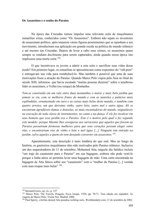 103
Os Assassinos e o sonho do Paraíso
Na época das Cruzadas tomou impulso uma relevante seita de muçulmanos
ismaelitas xiitas, conhecidos como “Os Assassinos”. Embora não sejam os inventores
do assassinato político, após matarem várias figuras proeminentes que se opunham a seu
movimento, introduziram sua aplicação em grande escala na política do mundo islâmico
e até mesmo nas Cruzadas. Depois de levar a cabo seus crimes, os assassinos quase
sempre se rendiam docilmente para serem capturados, ainda quando nessa época isto
implicasse uma morte certa 194
.
O que incentivava os jovens a aderir a esta seita e sacrificar suas vidas desse
modo? Em primeiro lugar, os ismaelitas se apresentavam como expoentes do “islã puro”
e entregavam sua vida para restabelecê-lo. Mas também é possível que uma de suas
motivações fosse a atração do Paraíso. Quando Marco Pólo viajou pela Ásia no final do
século XIII, informou que havia escutado “muitas pessoas dizerem” sobre o tenebroso
líder os assassinos, o Velho (ou xeique) da Montanha:
Tem-se construído em um vale entre duas montanhas o maior e mais belo jardim que
jamais se viu, com os melhores frutos do mundo e com as mansões e palácios mais
esplêndidos, ornamentado em ouro e as coisas mais belas deste mundo, e também com
quatro arroios, um que derrama vinho, outro leite, outro mel e outro água. Ali se
encontram agradáveis damas e donzelas, as mais encantadoras do mundo, inigualáveis
na execução de toda classe de instrumentos, no canto e na dança. E ele fez inculcar em
seus homens que esse jardim era o Paraíso. Este é o motivo pelo qual o fez segundo
este modelo: porque Maomé lhes assegurou aos sarracenos que aqueles que fossem ao
Paraíso possuiriam formosas mulheres para que seus corações possam eleger entre
elas, e encontrariam rios de vinho e leite e mel água […] Ninguém tem entrado no
jardim, salvo aqueles a quem ele tem desejado converter em assassinos 195
.
Aparentemente, esta descrição é mais lendária do que real. Mas ao longo da
história, os guerreiros muçulmanos têm sido motivados pelo Paraíso islâmico. Inclusive
um dos sequestradores do 11 de setembro, Mohamed Atta, naquele dia fatídico incluiu
“um traje do casamento para o Paraíso” em sua bagagem, embora não pode vesti-lo
porque a linha aérea só permitia levar uma bagagem de mão. Uma carta encontrada na
bagagem de Atta falava sobre seu “casamento” com a “mulher do Paraíso [...] vestida
com suas roupas mais belas” 196
.
194
Bernard Lewis, op. cit., p. 127
195
Marco Polo, The Travels, Penguin, Nova Iorque, 1958, pp. 70-71. Tem edição em espanhol: As
viagens de Marco Pólo, Visión Net, Madrid, 2006.
196
Paul Sperry, «Airline denied Atta paradise welding suit», Worldnetdaily.com, 11 de setembro de 2002.
 