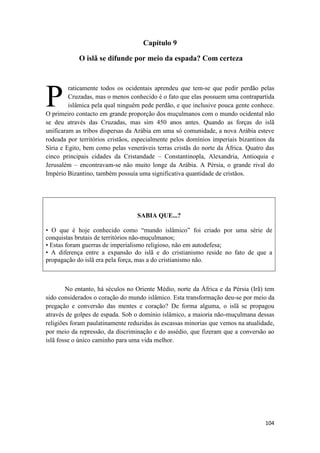 104
Capítulo 9
O islã se difunde por meio da espada? Com certeza
raticamente todos os ocidentais aprendeu que tem-se que pedir perdão pelas
Cruzadas, mas o menos conhecido é o fato que elas possuem uma contrapartida
islâmica pela qual ninguém pede perdão, e que inclusive pouca gente conhece.
O primeiro contacto em grande proporção dos muçulmanos com o mundo ocidental não
se deu através das Cruzadas, mas sim 450 anos antes. Quando as forças do islã
unificaram as tribos dispersas da Arábia em uma só comunidade, a nova Arábia esteve
rodeada por territórios cristãos, especialmente pelos domínios imperiais bizantinos da
Síria e Egito, bem como pelas veneráveis terras cristãs do norte da África. Quatro das
cinco principais cidades da Cristandade – Constantinopla, Alexandria, Antioquia e
Jerusalém – encontravam-se não muito longe da Arábia. A Pérsia, o grande rival do
Império Bizantino, também possuía uma significativa quantidade de cristãos.
SABIA QUE...?
• O que é hoje conhecido como “mundo islâmico” foi criado por uma série de
conquistas brutais de territórios não-muçulmanos;
• Estas foram guerras de imperialismo religioso, não em autodefesa;
• A diferença entre a expansão do islã e do cristianismo reside no fato de que a
propagação do islã era pela força, mas a do cristianismo não.
No entanto, há séculos no Oriente Médio, norte da África e da Pérsia (Irã) tem
sido considerados o coração do mundo islâmico. Esta transformação deu-se por meio da
pregação e conversão das mentes e coração? De forma alguma, o islã se propagou
através de golpes de espada. Sob o domínio islâmico, a maioria não-muçulmana dessas
religiões foram paulatinamente reduzidas às escassas minorias que vemos na atualidade,
por meio da repressão, da discriminação e do assédio, que fizeram que a conversão ao
islã fosse o único caminho para uma vida melhor.
P
 