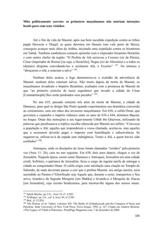105
Mito politicamente correto: os primeiros muçulmanos não nutriam intenções
hostis para com seus vizinhos
Até o fim da vida de Maomé, após sua bem sucedida expedição contra as tribos
pagãs Hawazin e Thaqif, as quais derrotou em Hunain (um vale perto de Meca),
conseguiu avançar mais além da Arábia, iniciando uma expedição contra os bizantinos
em Tabuk. Também estabeleceu contacto epistolar com o imperador bizantino Heráclito
e com outros chefes da região: “O Profeta de Alá escreveu a Cosroes (rei da Pérsia),
César (imperador de Roma) [ou seja, a Heráclito], Negus (rei de Abissínia) e a todos os
(demais) déspotas convidando-los a aceitarem Alá, o Excelso” 197
. Os intimou a
“abraçarem o islã, e estariam a salvo” 198
.
Nenhum deles acatou, e logo demonstrou-se a exatidão da advertência de
Maomé: nenhum deles estariam salvos. Não muito depois da morte de Maomé, os
muçulmanos invadiram o Império Bizantino, exaltados com a promessa de Maomé de
que “ao primeiro exército de meus seguidores que invadir a cidade do César
[Constantinopla] lhes serão perdoados seus pecados” 199
.
No ano 635, passado somente três anos da morte de Maomé, a cidade de
Damasco, para qual se dirigia São Paulo quando experimentou sua dramática conversão
ao cristianismo, caiu em mãos dos invasores muçulmanos. Em 636, o califa Omar, que
governou e expandiu o império islâmico entre os anos de 634 e 644, dominou Baçorá,
no Iraque. Omar deu instruções a seu lugar-tenente Utbah ibn Ghazwan, utilizando de
palavras que parafraseava a tríplice escolha oferecida por Maomé aos infiéis: “Convocai
a população a Alá; aqueles que responderem a vossa chamada, aceitai-os, mas aqueles
que a recusarem deverão pagar o imposto com humilhação e subserviência. Se
negarem-se, utilizar-se-á da espada sem indulgência. Temei a Alá, a quem haveis sido
confiados” 200
.
Antioquia, onde os discípulos de Jesus foram chamados “cristãos” pela primeira
vez (Atos 11: 26), caiu no ano seguinte. Em 638, dois anos depois, chegou a vez de
Jerusalém. Naquela época, assim como Damasco e Antioquia, Jerusalém era uma cidade
cristã. Sofrônio, o patriarca de Jerusalém, ficou a cargo da ingrata tarefa de entregar a
cidade ao conquistador Omar. O califa erigiu com satisfação uma citação no Templo de
Salomão, de onde deveriam passar a crer que o profeta Maomé, seu antigo mestre, teria
ascendido ao Paraíso (“Glorificado seja Aquele que, durante a noite, transportou o Seu
servo, tirando-o da Sagrada Mesquita [em Makka] e levando-o à Mesquita de Alacsa
[em Jerusalém], cujo recinto bendizemos, para mostrar-lhe alguns dos nossos sinais.
197
Sahzh Muslin, op. Cit.., livro 19, nº 4.382.
198
Al-Bujari, op. Cit., vol. 4, livro 56, nº 2.941
199
Ibid., nº 12.924.
200
The History of al- Tabari, volumen XII: The Battle of al-Qadisiyyah and the Conquest of Syria and
Palestine, State University of New York Press, Nova Iorque, 1992, p. 167. Citado em Andrew Bostom,
«The Legacy of Yihad in Palestine», ProntPage Magazine.com, 7 de dezembro de 2004.
 