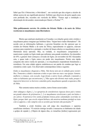 106
Sabei que Ele é Oniouvinte, o Onividente”, um versículo que deu origem a séculos de
debate acerca de seu significado preciso). Sofrônio que observava de perto aquela cena
com profunda dor, recordou um versículo da Bíblia: “Temos aqui a instalação a
abominação do devastador, mencionada por Daniel, o Profeta” 201
.
Mito politicamente correto: Os cristãos do Oriente Médio e do norte da África
receberam os muçulmanos como libertadores
Muitos que analisam atualmente as Cruzadas e as relações gerais entre cristãos e
muçulmanos parece imaginar que Sofrônio falou: “Sejam bem-vindos libertadores!”. De
acordo com as informações habituais, o governo bizantino era tão opressor que os
cristãos do Oriente Médio e do norte da África, especialmente os egípcios, estavam
ansiosos para expulsá-los a pontapés e receber de braços abertos os muçulmanos que os
libertariam dessa opressão. Mas, na verdade, os muçulmanos conquistaram e
mantiveram o poder no Egito tendo que enfrentar uma grande resistência. Em dezembro
de 639, o general Amir começou a invasão do Egito; em novembro de 642 Alexandria
caiu, e quase todo o Egito estava em poder dos muçulmanos. Porém esta rápida
conquista não esteve isenta de oposição, e os muçulmanos responderam brutalmente a
resistência. Em uma cidade egípcia estabeleceu-se um patrão de conduta que logo se
estenderia a todo o país. Um observador contemporâneo relata o seguinte:
Então os muçulmanos chegaram a Nikiu. Não havia nem um só soldado para resistir-
lhes. Tomaram a cidade e mataram a todos os que viam nas ruas e nas igrejas: homens,
mulheres e crianças, sem exceção. Logo foram a outros locais, pilhando e matando a
todos os habitantes que encontravam [...] Mas agora não diremos mais nada, porque é
impossível descrever os horrores cometidos pelos muçulmanos quando ocuparam a ilha
de Nikiu.
Não somente matou muitos cristãos, outros foram escravizados:
Amir subjugou o Egito [...] se apropriou de consideráveis riquezas desse país e tomou
um grande número de prisioneiros [...] os muçulmanos envolveram o país em botins e
em cativos. O patriarca Ciro sentiu profunda tristeza pelas calamidades ocorridas no
Egito, porque Amir, que era de origem bárbara, não mostrou nenhuma piedade no trato
com os egípcios, e não cumpriu com os acordos que haviam sido pactuados.202
Também a cristã Armênia caiu sob julgo dos muçulmanos e suportou
carnificinas similares: “O exército inimigo invadiu e massacrou os habitantes da cidade
a golpes de espada [...] Depois de alguns dias, os ismaelitas [árabes] regressaram por
201
Steven Runciman, op. cit., p. 3.
202
Citado em Bat Ye'or, op. Cit., pp. 271-272
 