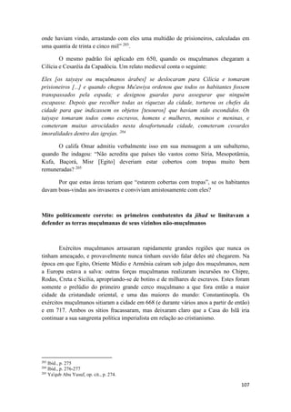 107
onde haviam vindo, arrastando com eles uma multidão de prisioneiros, calculadas em
uma quantia de trinta e cinco mil” 203
.
O mesmo padrão foi aplicado em 650, quando os muçulmanos chegaram a
Cilícia e Cesaréia da Capadócia. Um relato medieval conta o seguinte:
Eles [os taiyaye ou muçulmanos árabes] se deslocaram para Cilícia e tomaram
prisioneiros [...] e quando chegou Mu'awiya ordenou que todos os habitantes fossem
transpassados pela espada; e designou guardas para assegurar que ninguém
escapasse. Depois que recolher todas as riquezas da cidade, torturou os chefes da
cidade para que indicassem os objetos [tesouros] que haviam sido escondidos. Os
taiyaye tomaram todos como escravos, homens e mulheres, meninos e meninas, e
cometeram muitas atrocidades nesta desafortunada cidade, cometeram covardes
imoralidades dentro das igrejas. 204
O califa Omar admitiu verbalmente isso em sua mensagem a um subalterno,
quando lhe indagou: “Não acredita que países tão vastos como Síria, Mesopotâmia,
Kufa, Baçorá, Misr [Egito] deveriam estar cobertos com tropas muito bem
remuneradas? 205
Por que estas áreas teriam que “estarem cobertas com tropas”, se os habitantes
davam boas-vindas aos invasores e conviviam amistosamente com eles?
Mito politicamente correto: os primeiros combatentes da jihad se limitavam a
defender as terras muçulmanas de seus vizinhos não-muçulmanos
Exércitos muçulmanos arrasaram rapidamente grandes regiões que nunca os
tinham ameaçado, e provavelmente nunca tinham ouvido falar deles até chegarem. Na
época em que Egito, Oriente Médio e Armênia caíram sob julgo dos muçulmanos, nem
a Europa estava a salva: outras forças muçulmanas realizaram incursões no Chipre,
Rodas, Creta e Sicilia, apropriando-se de botins e de milhares de escravos. Estes foram
somente o prelúdio do primeiro grande cerco muçulmano a que fora então a maior
cidade da cristandade oriental, e uma das maiores do mundo: Constantinopla. Os
exércitos muçulmanos sitiaram a cidade em 668 (e durante vários anos a partir de então)
e em 717. Ambos os sítios fracassaram, mas deixaram claro que a Casa do Islã iria
continuar a sua sangrenta política imperialista em relação ao cristianismo.
203
Ibid., p. 275
204
Ibid., p. 276-277
205
Ya'qub Abu Yusuf, op. cit., p. 274.
 