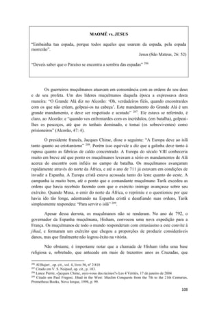 108
MAOMÉ vs. JESUS
“Embainha tua espada, porque todos aqueles que usarem da espada, pela espada
morrerão”.
Jesus (São Mateus, 26: 52)
“Deveis saber que o Paraíso se encontra a sombra das espadas” 206
Os guerreiros muçulmanos atuavam em consonância com as ordens de seu deus
e de seu profeta. Um dos líderes muçulmanos daquela época a expressava desta
maneira: “O Grande Alá diz no Alcorão: ‘Oh, verdadeiros fiéis, quando encontrardes
com os que não crêem, golpeai-os na cabeça’. Este mandamento do Grande Alá é um
grande mandamento, e deve ser respeitado e acatado” 207
. Ele estava se referindo, é
claro, ao Alcorão: e “quando vos enfrentardes com os incrédulos, (em batalha), golpeai-
lhes os pescoços, até que os tenhais dominado, e tomai (os sobreviventes) como
prisioneiros” (Alcorão, 47: 4).
O presidente francês, Jacques Chirac, disse o seguinte: “A Europa deve ao islã
tanto quanto ao cristianismo” 208
. Porém isso equivale a diz que a galinha deve tanto à
raposa quanto as fábricas de caldo concentrado. A Europa do século VIII conheceria
muito em breve até que ponto os muçulmanos levavam a sério os mandamentos de Alá
acerca do encontro com infiéis no campo de batalha. Os muçulmanos avançaram
rapidamente através do norte da África, e até o ano de 711 já estavam em condições de
invadir a Espanha. A Europa cristã estava acossada tanto do leste quanto do oeste. A
campanha ia muito bem, até o ponto que o comandante muçulmano Tarik excedeu as
ordens que havia recebido fazendo com que o exército inimigo avançasse sobre seu
exército. Quando Musa, o emir do norte da África, o reprimiu e o questionou por que
havia ido tão longe, adentrando na Espanha cristã e desafiando suas ordens, Tarik
simplesmente respondeu: “Para servir o islã” 209
.
Apesar dessa derrota, os muçulmanos não se renderam. No ano de 792, o
governador da Espanha muçulmana, Hisham, convocou uma nova expedição para a
França. Os muçulmanos de todo o mundo responderam com entusiasmo a este convite à
jihad, e formaram um exército que chegou a proporções de produzir consideráveis
danos, mas que finalmente não logrou êxito na vitória.
Não obstante, é importante notar que a chamada de Hisham tinha uma base
religiosa e, sobretudo, que antecede em mais de trezentos anos as Cruzadas, que
206
Al Bujari , op. cit., vol. 4, livro 56, nº 2.818
207
Citado em V. S. Naipaul, op. cit., p. 103.
208
Lance Pierre, «]acques Chirac, avez-vous des racines?» Les 4 Vérités, 17 de janeiro de 2004
209
Citado em Paul Fregosi, Jihad in the West: Muslim Conquests from the 7th to the 21th Centuries,
Prometheus Books, Nova Iorque, 1998, p. 99.
 