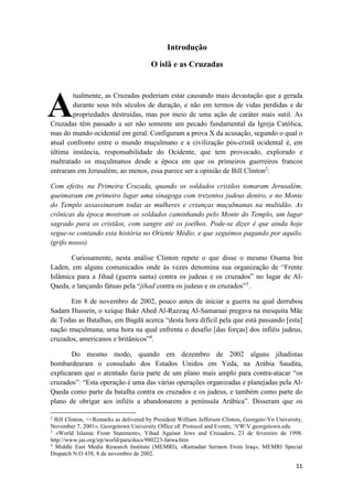 11
Introdução
O islã e as Cruzadas
tualmente, as Cruzadas poderiam estar causando mais devastação que a gerada
durante seus três séculos de duração, e não em termos de vidas perdidas e de
propriedades destruídas, mas por meio de uma ação de caráter mais sutil. As
Cruzadas têm passado a ser não somente um pecado fundamental da Igreja Católica,
mas do mundo ocidental em geral. Configuram a prova X da acusação, segundo o qual o
atual confronto entre o mundo muçulmano e a civilização pós-cristã ocidental é, em
última instância, responsabilidade do Ocidente, que tem provocado, explorado e
maltratado os muçulmanos desde a época em que os primeiros guerreiros francos
entraram em Jerusalém; ao menos, essa parece ser a opinião de Bill Clinton2
:
Com efeito, na Primeira Cruzada, quando os soldados cristãos tomaram Jerusalém,
queimaram em primeiro lugar uma sinagoga com trezentos judeus dentro, e no Monte
do Templo assassinaram todas as mulheres e crianças muçulmanas na multidão. As
crônicas da época mostram os soldados caminhando pelo Monte do Templo, um lugar
sagrado para os cristãos, com sangre até os joelhos. Pode-se dizer é que ainda hoje
segue-se contando esta história no Oriente Médio, e que seguimos pagando por aquilo.
(grifo nosso)
Curiosamente, nesta análise Clinton repete o que disse o mesmo Osama bin
Laden, em alguns comunicados onde às vezes denomina sua organização de “Frente
Islâmica para a Jihad (guerra santa) contra os judeus e os cruzados” no lugar de Al-
Qaeda, e lançando fátuas pela “jihad contra os judeus e os cruzados”3
.
Em 8 de novembro de 2002, pouco antes de iniciar a guerra na qual derrubou
Sadam Hussein, o xeique Bakr Abed Al-Razzaq Al-Samaraai pregava na mesquita Mãe
de Todas as Batalhas, em Bagdá acerca “desta hora difícil pela que está passando [esta]
nação muçulmana, uma hora na qual enfrenta o desafio [das forças] dos infiéis judeus,
cruzados, americanos e britânicos”4
.
Do mesmo modo, quando em dezembro de 2002 alguns jihadistas
bombardearam o consulado dos Estados Unidos em Yeda, na Arábia Saudita,
explicaram que o atentado fazia parte de um plano mais amplo para contra-atacar “os
cruzados”: “Esta operação é uma das várias operações organizadas e planejadas pela Al-
Qaeda como parte da batalha contra os cruzados e os judeus, e também como parte do
plano de obrigar aos infiéis a abandonarem a península Arábica”. Disseram que os
2
Bill Clinton, <<Remarks as delivered by President William Jefferson Clinton, GeorgetoVn University,
November 7, 2001». Georgetown University Office oE Protocol and Events, VWV.georgetown.edu
3
«World Islamic Front Statement», Yihad Against Jews and Crusaders, 23 de fevereiro de 1998.
http://www.jas.org/irp/world/para/docs/980223-fatwa.htm
4
Middle East Media Research Institute (MEMRI), «Ramadan Sermon From Iraq», MEMRI Special
Dispatch N.O 438, 8 de novembro de 2002.
A
 