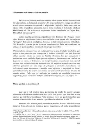 110
Não somente o Ocidente, o Oriente também
As forças muçulmanas pressionavam tanto o leste quanto o oeste efetuando uma
invasão marítima na Índia ainda no ano 634. Os invasores terrestres avançavam sobre os
territórios que atualmente corresponde o Afeganistão, Paquistão e Índia, começando no
século VIII e progredindo lentamente, mas de forma constante. O historiador Sita Ram
Goel diz que até 1206 os invasores muçulmanos tinham conquistado “de Punjab, Sind,
Déli e Doab até Kannauj”210
.
Outras incursões posteriores expandiriam estes domínios até o Ganges e mais
além. Já que os muçulmanos consideravam os hindus como pagãos, não faziam jus as
“proteções” derivadas da condição de dhimmi, e os tratavam com especial brutalidade.
Sita Ram Goel observa que os invasores muçulmanos da Índia não respeitaram os
códigos de guerra que havia prevalecido nesse lugar há séculos:
O imperialismo islâmico trouxe um código diferente: a suna [tradição] do Profeta, que
exigia a seus guerreiros que esmagassem a indefesa população civil após haverem
obtido decisiva vitória no campo de batalha. Orientava-lhes que saqueassem e
queimassem povos e cidades depois que seus defensores fossem mortos em combate ou
fugissem. As vacas, os brâmanes e os monges budistas concentravam sua especial
atenção para os assassinatos em massa de civis. Os templos e monastérios foram seus
objetivos principais em uma orgia de pilhagens e incêndios premeditados. Os
sobreviventes eram capturados e vendidos como escravos. A magnitude do botim,
espoliado inclusive dos corpos dos mortos, era considerada uma marca de êxito da
missão militar. Tudo isso era realizado na condição de mujahidin (guerreiros
sagrados) e ghazis (assassinos de kafirs [infiéis]) no serviço de Alá e seu profeta. 211
O que queriam os muçulmanos?
Qual era o real objetivo desse permanente de estado de guerra? Aparece
claramente refletido nos mandamentos do Alcorão e do profeta, que lhes disse a seus
adeptos que Alá lhe havia ordenado “lutar contra os povos até que testemunhem que
somente Alá tem direito de ser adorado, e que Maomé é o Enviado de Alá” 212
.
Nenhuma seita islâmica jamais renunciou a premissa de que a lei islâmica deva
reinar de forma absoluta no mundo, e que os muçulmanos, sob certas circunstâncias
210
Sita Ram Gael, The Story of Islamic Imperialism in India, Voice af India, Nova Déli, 1994, pp. 70-71
211
Ibid., pp. 44
212
Al-Bujari, op. cit., vol. 1, livro 2, nº 25. A transcrição árabe da confissão muçulmana de fé tem sido
omitida desta tradução para facilitar a leitura. A mesma declaração aparece reiterada em Bujari, vol. 1,
livro 8, nº 392; vol. 4, livro 56, nº 2.946; vol. 9, livro 88, nº 6.924, e vol. 9, livro 96, nº. 7284-7285, assim
como também em outras coletâneas de hádices.
 