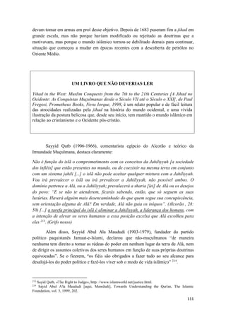 111
devam tomar em armas em prol desse objetivo. Depois de 1683 puseram fim a jihad em
grande escala, mas não porque haviam modificado ou rejeitado as doutrinas que a
motivavam, mas porque o mundo islâmico tornou-se debilitado demais para continuar,
situação que começou a mudar em épocas recentes com a descoberta de petróleo no
Oriente Médio.
UM LIVRO QUE NÃO DEVERIAS LER
Yihad in the West: Muslim Conquests from the 7th to the 21th Centuries [A Jihad no
Ocidente: As Conquistas Muçulmanas desde o Século VII até o Século o XXI], de Paul
Fregosi, Prometheus Books, Nova Iorque, 1998, é um relato popular e de fácil leitura
das atrocidades realizadas pela jihad na história do mundo ocidental, e uma vívida
ilustração da postura belicosa que, desde seu início, tem mantido o mundo islâmico em
relação ao cristianismo e o Ocidente pós-cristão.
Sayyid Qutb (1906-1966), comentarista egípcio do Alcorão e teórico da
Irmandade Muçulmana, destaca claramente:
Não é função do islã o comprometimento com os conceitos da Jahiliyyah [a sociedade
dos infiéis] que estão presentes no mundo, ou de coexistir na mesma terra em conjunto
com um sistema jahili [...] o islã não pode aceitar qualquer mistura com a Jahiliyyah.
Vou irá prevalecer o islã ou irá prevalecer a Jahiliyyah, não possível ambos. O
domínio pertence a Alá, ou a Jahiliyyah; prevalecerá a sharia [lei] de Alá ou os desejos
do povo: “E se não te atenderem, ficarás sabendo, então, que só seguem as suas
luxúrias. Haverá alguém mais desencaminhado do que quem segue sua concupiscência,
sem orientação alguma de Alá? Em verdade, Alá não guia os iníquos”. (Alcorão , 28:
50) [...] a tarefa principal do islã é eliminar a Jahiliyyah, a liderança dos homens, com
a intenção de elevar os seres humanos a essa posição excelsa que Alá escolheu para
eles 213
. (Grifo nosso)
Além disso, Sayyid Abul Ala Maududi (1903-1979), fundador do partido
político paquistanês Jamaat-e-Islami, declarou que não-muçulmanos “de maneira
nenhuma tem direito a tomar as rédeas do poder em nenhum lugar da terra de Alá, nem
de dirigir os assuntos coletivos dos seres humanos em função de suas próprias doutrinas
equivocadas”. Se o fizerem, “os fiéis são obrigados a fazer tudo ao seu alcance para
desalojá-los do poder político e fazê-los viver sob o modo de vida islâmico” 214
.
213
Sayid Qutb, «The Right to Judge», http: //www.islamworld.net/justice.html.
214
Sayid Abul A'la Maududi [aqui, Mawdudi], Towards Understanding the Qur'an, The Islamic
Foundation, vol. 3, 1999, 202.
 